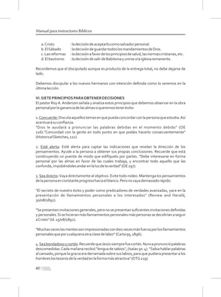 40
Manual para instructores Bíblicos
a.Cristo :ladecisióndeaceptarlocomosalvadorpersonal.
b.ElSábado :ladecisióndeguardartodoslosmandamientosdeDios.
c.Lasreformas :ladecisiónafavordelosprincipiosdesalud,lasnormascristianas,etc.
d.Elbautismo :ladecisióndesalirdeBabiloniayunirsealaiglesiaremanente.
Recordemos que el discipulado aunque es producto de la entrega total, no debe dejarse de
lado.
Debemos discipular a los nuevos hermanos con intención deﬁnida como lo veremos en la
últimalección.
VI.SIETEPRINCIPIOSPARAOBTENERDECISIONES
El pastor RoyA.Anderson señala y analiza estos principios que debemos observar en la obra
personalporlagananciadelasalmassiqueremosteneréxito:
1.Concuerde:Discutaaquellostemasenquepuedaconcordarconlapersonaqueestudia.Así
acentuarásuconﬁanza.
"Dios le ayudará a pronunciar las palabras debidas en el momento debido" (OE
126)."Concordad con la gente en todo punto en que podáis hacerlo consecuentemente"
(HistoricalSketches,122).
2. Esté alerta: Esté alerta para captar las indicaciones que revelan la dirección de los
pensamientos. Ayude a la persona a obtener sus propias conclusiones. Recuerde que está
construyendo un puente de modo que edifíquelo por partes. "Debe interesarse en forma
personal por las almas en favor de las cuales trabaja, y encontrar todo aquello que las
confunde,impidiéndolesandarenlaluzdelaverdad"(OE197).
3.Sea directo:Vaya directamente al objetivo. Evite todo rodeo. Mantenga los pensamientos
delapersonaenconstanteprogresohaciaelblanco.Peronovayademasiadorápido.
"El secreto de nuestro éxito y poder como predicadores de verdades avanzadas, yace en la
presentación de llamamientos personales a los interesados" (Review and Herald,
30/08/1892).
"Sepresentaninvitacionesgenerales,peronosepresentansuﬁcientesinvitacionesdeﬁnidas
ypersonales.Sisehicieranmásllamamientospersonalesmáspersonassedecidiríanaseguir
aCristo"(Id.15/08/1892).
"Muchasveceslasmentessonimpresionadascondiezvecesmásfuerzaporlosllamamientos
personalesqueporcualquieraotraclasedelabor"(Carta95,1896).
4.Seabondadosoycortés:RecuerdequeJesússiemprefuecortés.Nuncapronunciópalabras
descomedidas.Cadamañanarecibió"lenguadesabios",(Isaías50:4)."Sabiahablarpalabras
al cansado, porque la gracia era derramada sobre sus labios, para que pudiera presentar a los
hombreslostesorosdelaverdadenlaformamásatractiva"(DTG219).
 
