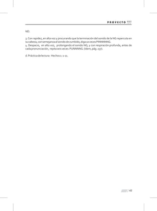 43
ND.
3.Con rapidez, en alta voz y procurando que la terminación del sonido de la NG repercuta en
sucabeza,consemejanzaalsonidodezumbido,diga10vecesPINNNNNG.
4. Despacio, en alto voz, prolongando el sonido NG, y con respiración profunda, antes de
cadapronunciación, repitaseisveces:PUNNNNG.(Idem,pág.237).
d.Prácticadelectura: Hechos1:1-11.
 