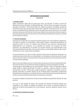44
Manual para instructores Bíblicos
OBTENIENDO DECISIONES
(Lección 8)
I.INTRODUCCIÓN
Todos necesitamos algún po de ayuda para tomar una decisión. El Señor se acercó de
diferentes maneras al hombre. El Apóstol Pablo dice: "Me he hecho a los judíos como judío,
para ganar a los judíos... Me he hecho débil a los débiles, para ganar a los débiles; a todos me
he hecho de todo, para que de todos modos salve a algunos" (1 Corin os 9:20, 22). En esta
lección consideraremos las diferentes formas de apelar para tomar decisiones, los variados
po de personas que enfrentamos; factores que impiden tomar decisiones posi vas; lugares y
ocasiones propicias para tomar decisiones; las áreas básicas de decisiones y qué hacer cuando
elinteresadonosedecide.
II.TIPOSDEPERSONAS
Cada persona es diferente y en este gran espectro hay pos a los cuales debemos adaptarnos.
Casi todos se dividen en introver dos y extrover dos. Según su capacidad de decidirse los
podemos dividir en dos: los rápidos para decidirse son personas individualistas,
independientes. Los cautelosos, no les agradan los cambios. Los incapaces de tomar
decisiones, son dependientes, no pueden o no quieren hacerlo. Los acostumbrados a que
otros tomen decisiones por ellos, nunca las toman solos, es aconsejable rodearnos de un buen
ambienteensucasa, yaqueseránconsultados.
Los que pertenecen a un clan es el jefe o patriarca el que toma las decisiones del grupo. Los
audacesparatomardecisionessonimpredecibles.Losinestables,cambiandeparecer.Losque
nunca se atreven a decir no, con ellos procuremos que sus decisiones sean pocas pero buenas.
Ylosquetodolopostergan.
Veamos dos casos bíblicos que nos muestran pos de personas y formas de apelar diferentes.
ElprimerodeelloseselcasodelPrimerMinistroE opequesolicitóserbau zado diciendo:
"Aquí hay agua: ¿Qué impide que yo sea bau zado?" (Hechos 8:36). Y el segundo incidente
donde Pablo se estaba demorando en tomar su decisión y entonces Ananías lo llama
directamente y le dice: "Ahora, pues, ¿Qué te de enes?. Levántate, y bau zate, y lava tus
pecados invocando su nombre" (Hechos 22:16). El E ope pidió ser bau zado, a Pablo hubo
que pedirle que se bau zara, así también nosotros encontraremos personas que decidirán por
sísolasyotrasquetendremosqueayudarlesaquetomensudecisión.
Es necesario adaptar las apelaciones al po de personalidad y capacidad de decisión de cada
persona.
Si se usa un sólo método de apelar, sólo tomarán una decisión aﬁrma va aquellos que
responden a ese método. La mayoría se perderá. Por lo tanto, es necesario adecuar la
apelación al po de personalidad con la cual tratamos. Entonces, debemos conocer varias
formas.
III.DIFERENTESFORMASDEAPELAR
 