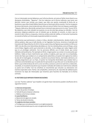 45
Con un interesado normal debemos usar la forma directa, así como el Señor Jesús llamó a sus
discípulos diciéndoles: "Sígueme". Con los indecisos use la forma indirecta, que tome una
decisión menor que incluya una mayor, que elija una opción recalcando la fecha de su
bau smo o que elija el texto bíblico favorito que se leerá para dicha ocasión. Con los incapaces
detomardecisiones,tomeladecisiónpor ellosasícomo elSeñorhizo con Zaqueocuando dijo:
"Zaqueo, date prisa, desciende, porque hoy es necesario que pose yo en tu casa" (Lucas 19:5).
No debemos usar este método con quienes no son de este po porque se ofenden. Con las
personas religiosas podemos usar el método que se decidan en oración, es decir, que en
oración le den a Dios su respuesta, mientras ambos están de rodillas, el instructor lo presenta
enoraciónalSeñoryelinteresadorespondetambiénenoración.
Las personas que pertenecen a clanes o tribus, deciden colec vamente, donde el jefe es la
úl ma palabra, deje que el jefe decida, en las Sagradas Escrituras, tenemos el ejemplo del
CarcelerodeFilipos(Hechos16:30-3).DelascuatrotribusdePigmeosqueexis anenÁfricaen
1987, tres de ellas eran Adven stas decididas así. Con los individualistas como el E ope, actúe
como Felipe, hágales sen r que la decisión es de ellos, no les obligue por nada, hágale sen r
que es un privilegio solicitarlo. Con las personas di ciles use el modo shock, que serían
métodos extraordinarios. Por ejemplo en EEUU, ningún pastor va a visitar si no avisa antes por
teléfono. Había un buen matrimonio que asis a a la iglesia, pero que aún no se bau zaba,
tenían dos hijos que estaban en un campamento adven sta y el pastor de la iglesia los visitó a
las dos de la madrugada, sin avisarles, cuando lo escucharon llamar, alarmados abrieron y en
seguida preguntaron por sus hijos, el pastor los tranquilizó diciéndoles que estaban bien y
con núo comentándoles que no podía dormir pensando en que ellos aún no se decidían por el
Señor y que sin ó el deseo de venir y orar con ellos y conocer cual era la razón de su indecisión,
resultado, en el próximo bau smo que el pastor realizaba allí estaba ese matrimonio sellando
su pacto con el Señor. Con los emo vos se recomienda que vinculen sus decisiones con
eventos especiales como fechas de cumpleaños, aniversario, etc. Que Dios de sabiduría para
reconocer los pos de interesados que tenemos para hacerles los llamados en la forma
correcta.
IV.FACTORESQUEIMPIDENTOMARDECISIONES
Las mas "fuertes cadenas" que impiden a la gente hacer decisiones pueden clasiﬁcarse de la
siguientemanera:
1.Interesestemporales:
a.Temordeperdereltrabajo.
b.Faltadefeparaempezaradiezmar.
c.Hábitoscomofumarobeber.
2.Lazosfamiliares:
a.Oposicióndealgúnseramado.
b.Temordedividirlafamilia.
3.Laiglesiayloslazossociales:
a.Pres gioqueconcedeperteneceraunaiglesiapopular.
b.Lazossen mentalesquelounenalaiglesiadelafamilia.
 