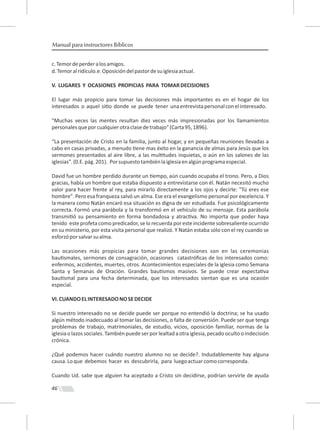 46
Manual para instructores Bíblicos
c.Temordeperderalosamigos.
d.Temoralridículo.e.Oposicióndelpastordesuiglesiaactual.
V. LUGARES Y OCASIONES PROPICIAS PARA TOMARDECISIONES
El lugar más propicio para tomar las decisiones más importantes es en el hogar de los
interesados o aquel si o donde se puede tener unaentrevistapersonalconelinteresado.
"Muchas veces las mentes resultan diez veces más impresionadas por los llamamientos
personalesqueporcualquierotraclasedetrabajo"(Carta95,1896).
“La presentación de Cristo en la familia, junto al hogar, y en pequeñas reuniones llevadas a
cabo en casas privadas, a menudo ene mas éxito en la ganancia de almas para Jesús que los
sermones presentados al aire libre, a las mul tudes inquietas, o aún en los salones de las
iglesias".(0.E.pág.201). Porsupuestotambiénlaiglesiaenalgúnprogramaespecial.
David fue un hombre perdido durante un empo, aún cuando ocupaba el trono. Pero, a Dios
gracias, había un hombre que estaba dispuesto a entrevistarse con él. Natán necesitó mucho
valor para hacer frente al rey, para mirarlo directamente a los ojos y decirle: "Tú eres ese
hombre". Pero esa franqueza salvó un alma. Ese era el evangelismo personal por excelencia. Y
la manera como Natán encaró esa situación es digna de ser estudiada. Fue psicológicamente
correcta. Formó una parábola y la transformó en el vehículo de su mensaje. Esta parábola
transmi ó su pensamiento en forma bondadosa y atrac va. No importa que poder haya
tenido este profeta como predicador, se lo recuerda por este incidente sobresaliente ocurrido
en su ministerio, por esta visita personal que realizó. Y Natán estaba sólo con el rey cuando se
esforzóporsalvarsualma.
Las ocasiones más propicias para tomar grandes decisiones son en las ceremonias
bau smales, sermones de consagración, ocasiones catastróﬁcas de los interesados como:
enfermos, accidentes, muertes, otros. Acontecimientos especiales de la iglesia como Semana
Santa y Semanas de Oración. Grandes bau smos masivos. Se puede crear expecta va
bau smal para una fecha determinada, que los interesados sientan que es una ocasión
especial.
VI.CUANDOELINTERESADONOSEDECIDE
Si nuestro interesado no se decide puede ser porque no entendió la doctrina; se ha usado
algún método inadecuado al tomar las decisiones, o falta de conversión. Puede ser que tenga
problemas de trabajo, matrimoniales, de estudio, vicios, oposición familiar, normas de la
iglesiao lazos sociales.También puede ser por lealtad a otra iglesia,pecado oculto o indecisión
crónica.
¿Qué podemos hacer cuándo nuestro alumno no se decide?. Indudablemente hay alguna
causa.Loque debemos hacer es descubrirla, para luegoactuarcomocorresponda.
Cuando Ud. sabe que alguien ha aceptado a Cristo sin decidirse, podrían servirle de ayuda
 