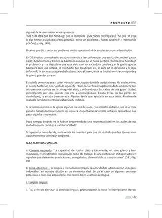 47
algunasdelasconsideracionessiguientes:
"Me da la idea que Ud. ene algo que se lo impide. ¿Me podría decir qué es?."Sé que Ud. cree
lo que hemos estudiado juntos, pero Ud. ene un problema. ¿Puedo saberlo?” (Tes ﬁcando
porCristo,pág.146).
UnavezqueUd.conozcaelproblematendráoportunidaddeayudaraencontrarlasolución.
EnElSalvador,unmuchachoestabaasis endoalasconferenciasqueestabadictandoelpastor
Carlos Aeschlimann y éste no se bau zaba aunque no se había perdido conferencia. Se indagó
el problema y se descubrió que éste vivía con un sacerdote católico y el le pedía que se
bau zara con una sotana, el muchacho fue bau zado así, el cura no lo despidió y le dijo,
señalando la sotana con que se había bau zado el joven, -ésta se bau zó como corresponde y
laquieroguardarparami.
Estudielapersonayveasiusóelmétodocorrectoparatomarlelasdecisiones.Nosedesanime,
el pastor Anderson nos cuenta lo siguiente: "Bien recuerdo como pasamos toda una noche con
una persona sumida en la ciénaga del vicio, caminando por las calles de una gran ciudad,
conversando con ella, orando con ella y aconsejándola. Estaba Presa en las garras del
alcoholismo, y estaba desesperada. Alguien tenía que ayudarla en esta crisis. Finalmente
realizóladecisiónmientrasestábamosderodillas.
Si la hubieran visto en la iglesia algunos meses después, con el rostro radiante por la victoria
ganada,nolahubieranconocidoynisiquierasospecharíanlaterribleluchaporlacualtuvoque
pasaraquellatristenoche.
Poco empo después ya le habían encomendado una responsabilidad en las calles de esa
ciudadloquelacondujoalavictoria"(Ibid).
Si la persona no se decide, nunca corte los puentes, para que Ud. o ella lo puedan atravesar en
algúnmomentosinningúnproblema.
G.LAACTIVIDADLINGUAL
a. Consejo inspirado: "La capacidad de hablar clara y llanamente, en tono pleno y bien
modulado, es ines mable en cualquier ramo de trabajo. Es una caliﬁcación indispensable en
aquellos que desean ser predicadores, evangelistas, obreros bíblicos o colportores" (O E., Pág.
89)
b.Sabíaustedque...:Lalengua,amenudodescritaporlaautoridaddelaBibliacomounórgano
indomable, en nuestra dicción es un elemento vital. Se da el caso de algunas personas
perezosas,obienqueadquierenelmalhábitodenousarbiensulengua.
c.Ejerciciolingual:
1. "Si, a ﬁn de ejercitar la ac vidad lingual, pronunciamos la frase "el horripilante literato
 