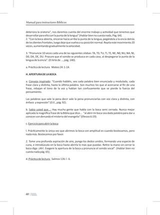 48
Manual para instructores Bíblicos
deteriora la oratoria", nos daremos cuenta del enorme trabajo y ac vidad que tenemos que
desarrollarparaelloconlapuntadelalengua"(Hablarbiennocuestanada,Pág.64).
2. "Con la boca abierta, encorve hacia arriba la punta de la lengua, pegándola a la encía detrás
delosdientesfrontales,luegodejequevuelvaasuposiciónnormal.Repitaestemovimiento20
veces,aumentandogradualmentelavelocidad.
3. "Pronuncie 10 veces cada una de las siguientes sílabas: TA, T0, TU, TI, TE, NE, N0, NU, NA, NI,
D0, DA, DE, DU. Procure que el sonido se produzca en cada caso, al despegarse la punta de la
lenguadelaencía".(ElArtede...,pág.140).
a.Prác cadelectura: Mateo24:1-14.
H.APERTURADELABOCA
a. Consejo inspirado: "Cuando habléis, sea cada palabra bien enunciada y modulada, cada
frase clara y dis nta, hasta la úl ma palabra. Son muchos los que al acercarse al ﬁn de una
frase, rebajan el tono de la voz y hablan tan confusamente que se pierde la fuerza del
pensamiento.
Las palabras que vale la pena decir vale la pena pronunciarlas con voz clara y dis nta, con
énfasis yexpresión"(O.E.,pág.92).
b. Sabía usted que...: Hay mucha gente que habla con la boca semi cerrada. Nunca mejor
aplicada la magníﬁca frase de la Biblia que dice... "al abrir mi boca sea dada palabra para dar a
conocercondenuedoelmisteriodelevangelio"(Efesios6:19).
c.Ejercicioparaabrirlaboca
l. Prác camente la única vez que abrimos la boca con amplitud es cuando bostezamos, pero
nadamás.Bostecemosporfavor.
2. Tome una profunda aspiración de aire, ponga los dedos unidos, formando una especie de
cuna, e introdúzcala en la boca hasta abrirla lo más que puedas. Re re la mano sin cerrar la
boca diga: ¡Ah!. Exagere la apertura de la boca y pronuncie el sonido vocal". (Hablar bien no
cuestanadapág.65).
d.Prác cadelectura: Salmos126:l-6.
 