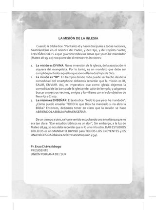 LA MISIÓN DE LA IGLESIA
Cuando la Biblia dice: “Por tanto id y hacer discípulos a todas naciones,
bautizándolos en el nombre del Padre, y del Hijo, y del Espíritu Santo;
ENSEÑÁNDOLES a que guarden todas las cosas que yo os he mandado”
(Mateo28:19,20)nosquieredaralmenostreslecciones:
1. La misión es DIVINA. No es invención de la iglesia, de la asociación ni
siquiera del evangelista. Por lo tanto, es un mandato que debe ser
cumplidoportodosaquellosquesomosllamadoshijosdeDios.
2. La misión es “IR”. En tiempos donde todo puede ser hecho desde la
comodidad del smartphone debemos recordar que la misión es IR,
SALIR, ENVIAR. Así, es imperativo que como iglesia dejemos la
comodidaddelasbancasdelaiglesiaydelcalordeltemplo,ysalgamos
buscar a nuestros vecinos, amigos y familiares con el solo objetivo de
llevarlosaCristo.
3. LamisiónesENSEÑAR.Eltextodice:“todoloqueyooshemandado”.
¿Cómo puedo enseñar TODO lo que Dios ha mandado si no abro la
Biblia? Entonces, debemos tener en claro que la misión se hace
ABRIENDOLABIBLIAPARAENSEÑAR.
Deuntiempoaotro,sehasevenidoescuchandounaenseñanzaqueno
era tan clara: “Dar estudios bíblicos es un don”, Sin embargo, a la luz de
Mateo 28;19, 20 nos debe recordar que ni lo uno ni lo otro. DAR ESTUDIOS
BÍBLICOS es un MANDATO DIVINO para TODOS LOS CREYENTES y ES
UNANECESIDADbásicadelcristianismo(Juan4:34).
Pr.EnzoChávezIdrogo
PRESIDENTE
UNIÓNPERUANADELSUR
 