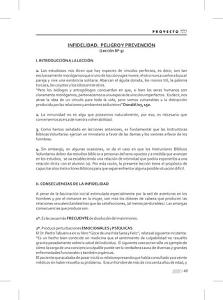 49
INFIDELIDAD: PELIGROY PREVENCIÓN
(Lección Nº 9)
I.INTRODUCCIÓNALALECCIÓN
1. Los estudiosos nos dicen que hay especies de vínculos perfectos, es decir, son tan
exclusivamentemonógamosquesiunodeloscónyugesmuere,elotronuncavuelveabuscar
pareja y vive una existencia solitaria. Abarcan el águila dorada, los monos tití, la paloma
torcaza,loscoyotesyloslobosentreotros.
“Pero los biólogos y antropólogos concuerdan en que, si bien los seres humanos son
claramentemonógamos,pertenecemosaunaespeciedevínculosimperfectos. Esdecir,nos
atrae la idea de un vínculo para toda la vida, pero somos vulnerables a la distracción
producidaporlasrelacionesyambientesseductores”DonaldJoy,150.
2. La inmunidad no es algo que poseamos naturalmente, por eso, es necesario que
conversemosacercadenuestravulnerabilidad.
3. Como hemos señalado en lecciones anteriores, es fundamental que las Instructoras
Bíblicas Voluntarias ejerzan un ministerio a favor de las damas y los varones a favor de los
hombres.
4. Sin embargo, en algunas ocasiones, se da el caso en que los Instructores Bíblicos
Voluntarios debendar estudios bíblicos a personas del sexo opuesto y a medidaqueavanzan
en los estudios, se va estableciendo una relación de intimidad que podría exponerlos a una
relación ilícita con el alumno (a). Por esta razón, la presente lección tiene el propósito de
capacitaralosInstructoresBíblicosparaquesepanenfrentaralgunaposiblesituacióndifícil.
II. CONSECUENCIAS DE LA INFIDELIDAD
A pesar de la fascinación inicial estimulada especialmente por la sed de aventuras en los
hombres y por el romance en la mujer, son más los dolores de cabeza que producen las
relacionessexualesclandestinasquelassatisfacciones,(almenosperdurables).Lasamargas
consecuenciasqueproduceson:
1º.EslacausamásFRECUENTEdedisolucióndelmatrimonio.
2º.ProduceperturbacionesEMOCIONALESyPSÍQUICAS.
ElDr.PedroTabuencaensulibro“GocedeunaVidaSanayFeliz”,relataelsiguienteincidente:
“Es un hecho bien conocido en medicina que el sentimiento de culpabilidad no resuelto
gravitapesadamentesobrelasaluddelindividuo. Elsiguientecasoestansólounejemplode
cómolacargadeunaconcienciaculpablepuedeserlaverdaderacausadediversasygrandes
enfermedadesfuncionalesytambiénorgánicas.
Elpacientequeacababadepasariniciósurelatoexpresandoquehabíaconsultadoyaaveinte
médicossinhaberresueltosuproblema. Eraunhombredemásdecincuentaañosdeedad,y
 