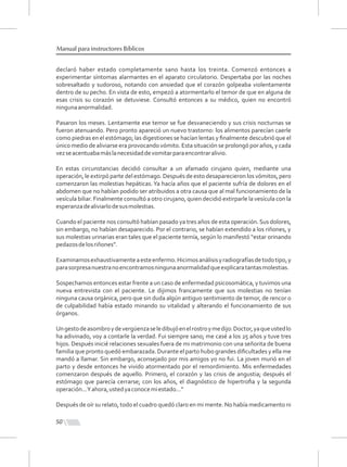 50
Manual para instructores Bíblicos
declaró haber estado completamente sano hasta los treinta. Comenzó entonces a
experimentar síntomas alarmantes en el aparato circulatorio. Despertaba por las noches
sobresaltado y sudoroso, notando con ansiedad que el corazón golpeaba violentamente
dentro de su pecho. En vista de esto, empezó a atormentarlo el temor de que en alguna de
esas crisis su corazón se detuviese. Consultó entonces a su médico, quien no encontró
ningunaanormalidad.
Pasaron los meses. Lentamente ese temor se fue desvaneciendo y sus crisis nocturnas se
fueron atenuando. Pero pronto apareció un nuevo trastorno: los alimentos parecían caerle
como piedras en el estómago; las digestiones se hacían lentas y ﬁnalmente descubrió que el
único medio de aliviarse era provocando vómito. Esta situación se prolongó por años, y cada
vezseacentuabamáslanecesidaddevomitarparaencontraralivio.
En estas circunstancias decidió consultar a un afamado cirujano quien, mediante una
operación, le extirpó parte del estómago. Después de esto desaparecieron los vómitos, pero
comenzaron las molestias hepáticas. Ya hacía años que el paciente sufría de dolores en el
abdomen que no habían podido ser atribuidos a otra causa que al mal funcionamiento de la
vesícula biliar. Finalmente consultó a otro cirujano, quien decidió extirparle la vesícula con la
esperanzadealiviarlodesusmolestias.
Cuando el paciente nos consultó habían pasado ya tres años de esta operación. Sus dolores,
sin embargo, no habían desaparecido. Por el contrario, se habían extendido a los riñones, y
sus molestias urinarias eran tales que el paciente temía, según lo manifestó “estar orinando
pedazosdelosriñones”.
Examinamosexhaustivamenteaesteenfermo.Hicimosanálisisyradiografíasdetodotipo,y
parasorpresanuestranoencontramosningunaanormalidadqueexplicaratantasmolestias.
Sospechamos entonces estar frente a un caso de enfermedad psicosomática, y tuvimos una
nueva entrevista con el paciente. Le dijimos francamente que sus molestias no tenían
ninguna causa orgánica, pero que sin duda algún antiguo sentimiento de temor, de rencor o
de culpabilidad había estado minando su vitalidad y alterando el funcionamiento de sus
órganos.
Ungestodeasombroydevergüenzaseledibujóenelrostroymedijo:Doctor,yaqueustedlo
ha adivinado, voy a contarle la verdad. Fui siempre sano; me casé a los 25 años y tuve tres
hijos. Después inicié relaciones sexuales fuera de mi matrimonio con una señorita de buena
familia que pronto quedó embarazada. Durante el parto hubo grandes diﬁcultades y ella me
mandó a llamar. Sin embargo, aconsejado por mis amigos yo no fui. La joven murió en el
parto y desde entonces he vivido atormentado por el remordimiento. Mis enfermedades
comenzaron después de aquello. Primero, el corazón y las crisis de angustia; después el
estómago que parecía cerrarse; con los años, el diagnóstico de hipertroﬁa y la segunda
operación...Yahora,ustedyaconocemiestado...”
Después de oír su relato, todo el cuadro quedó claro en mi mente. No había medicamento ni
 