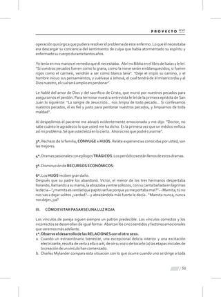 51
operaciónquirúrgicaquepudieraresolverelproblemadeesteenfermo.Loqueélnecesitaba
era descargar su conciencia del sentimiento de culpa que había atormentado su espíritu y
enfermadosucuerpodurantetantosaños.
Yoteníaenmismanoselremedioqueélnecesitaba. AbrímiBibliaenellibrodeIsaíasyleleí:
“Si vuestros pecados fueren como la grana, como la nieve serán emblanquecidos; si fueren
rojos como el carmesí, vendrán a ser como blanca lana”. “Deje el impío su camino, y el
hombre inicuo sus pensamientos, y vuélvase a Jehová, el cual tendrá de él misericordia y al
Diosnuestro,elcualseráamplioenperdonar”.
Le hablé del amor de Dios y del sacriﬁcio de Cristo, que murió por nuestros pecados para
asegurarnos el perdón. Para terminar nuestra entrevista le leí de la primera epístola de San
Juan lo siguiente: “La sangre de Jesucristo... nos limpia de todo pecado... Si confesamos
nuestros pecados, él es ﬁel y justo para perdonar nuestros pecados, y limpiarnos de toda
maldad”.
Al despedirnos el paciente me abrazó evidentemente emocionado y me dijo: “Doctor, no
sabe cuánto le agradezco lo que usted me ha dicho. Es la primera vez que un médico enfoca
asímiproblema.Séqueustedestáenlocierto. Ahoracreoquepodrécurarme”.
3º. Rechazo de la familia, CÓNYUGE e HIJOS. Relate experiencias conocidas por usted, son
lasmejores.
4º.DramaspasionalesconepílogosTRÁGICOS.Losperiódicosestánllenosdeestosdramas.
5º.DisminucióndeRECURSOSECONÓMICOS:
6º.LosHIJOSrecibengrandaño.
Después que su padre los abandonó. Víctor, el menor de los tres hermanos despertaba
llorando,llamandoasumamá,laabrazabayentresollozos,consucaritabañadaenlágrimas
ledecía—“¿mamitaesverdadquepapitosefueporqueyomeportabamal?”--Mamita,túno
nos vas a dejar solitos ¿verdad?-- y abrazándola más fuerte le decía.. “Mamita nunca, nunca
nosdejes¿ya?
III. CÓMOEVITARPASARSEUNALUZROJA
Los vínculos de pareja siguen siempre un patrón predecible. Los vínculos correctos y los
incorrectossedesarrollandeigualforma: Abarcanloscincosentidosyfactoresemocionales
queveremosmásadelante.
1º.ObserveeldesarrollodelasRELACIONESconelotrosexo.
a. Cuando un extraordinario bienestar, una excepcional delicia interior y una excitación
electrizante,resultadeverlaaellaoaél,deoírsuvozodetocarlo(a)lasetapasinicialesde
lacreacióndeunvínculohancomenzado.
b. Charles Mylander compara esta situación con lo que ocurre cuando uno se dirige a toda
 