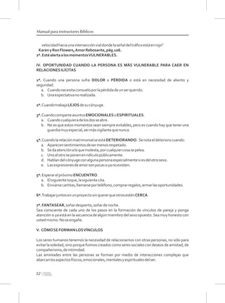 52
Manual para instructores Bíblicos
velocidadhaciaunaintersecciónvialdondelaseñaldeltráﬁcoestáenrojo”
KarenyRonFlowers,AmorRebosante,pág.106.
2º.EstéalertaalosmomentosVULNERABLES.
IV. OPORTUNIDAD CUANDO LA PERSONA ES MÁS VULNERABLE PARA CAER EN
RELACIONESILÍCITAS
1º. Cuando una persona sufre DOLOR o PÉRDIDA o está en necesidad de aliento y
seguridad.
a. Cuandonecesitaconsueloporlapérdidadeunserquerido.
b. Unaexpectativanorealizada.
2º.CuandotrabajaLEJOSdesucónyuge.
3º.CuandocomparteasuntosEMOCIONALESoESPIRITUALES.
a. Cuandocualquieradelosdosseabre.
b. No es que estos momentos sean siempre evitables, pero es cuando hay que tener una
guardiamuyespecial,sermásvigilantequenunca.
4º.CuandolarelaciónmatrimonialseestáDETERIORANDO. Senotaeldeteriorocuando:
a. Aparecensentimientosdesermenosrespetado.
b. Sedaatenciónaloquemolesta,porcualquiercosasepelea.
c. Unoalotroseponenenridículopúblicamente.
d. Hablandelcónyugeconalgunapersonaespecialmentesiesdelotrosexo.
e. Lasexpresionesdeamorsonpocasoyanoexisten.
5º.EsperarelpróximoENCUENTRO.
a. Elsiguientetoque,lasiguientecita.
b. Enviarsecartitas,llamarseporteléfono,comprarregalos,armarlasoportunidades.
6º.TrabajarjuntosenunproyectosinquererqueotrosesténCERCA.
7º.FANTASEAR,soñardespierto,soñardenoche.
Sea consciente de cada uno de los pasos en la formación de vínculos de pareja y ponga
atenciónsiyaestáenlasecuenciadealgúnmiembrodelsexoopuesto.Seamuyhonestocon
ustedmismo.Noseengañe.
V. CÓMOSEFORMANLOSVÍNCULOS
Los seres humanos tenemos la necesidad de relacionarnos con otras personas, no sólo para
evitar la soledad, sino porque fuimos creados como seres sociales con deseos de amistad, de
compañerismo,deintimidad.
Las amistades entre las personas se forman por medio de interacciones complejas que
abarcanlosaspectosfísicos,emocionales,mentalesyespiritualesdelser.
 