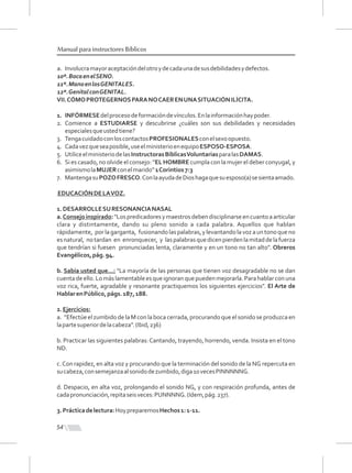 54
Manual para instructores Bíblicos
a. Involucramayoraceptacióndelotroydecadaunadesusdebilidadesydefectos.
10º.BocaenelSENO.
11º.ManoenlosGENITALES.
12º.GenitalconGENITAL.
VII.CÓMOPROTEGERNOSPARANOCAERENUNASITUACIÓNILÍCITA.
1. INFÓRMESEdelprocesodeformacióndevínculos.Enlainformaciónhaypoder.
2. Comience a ESTUDIARSE y descubrirse ¿cuáles son sus debilidades y necesidades
especialesqueustedtiene?
3. TengacuidadoconloscontactosPROFESIONALESconelsexoopuesto.
4. Cadavezqueseaposible,useelministerioenequipoESPOSO-ESPOSA.
5. UtiliceelministeriodelasInstructorasBíblicasVoluntariasparalasDAMAS.
6. Si es casado, no olvide el consejo: “EL HOMBRE cumpla con la mujer el deber conyugal, y
asimismolaMUJERconelmarido”1Corintios7:3
7. MantengasuPOZOFRESCO.ConlaayudadeDioshagaquesuesposo(a)sesientaamado.
EDUCACIÓNDELAVOZ.
1.DESARROLLESURESONANCIANASAL
a.Consejoinspirado:"Lospredicadoresymaestrosdebendisciplinarseencuantoaarticular
clara y distintamente, dando su pleno sonido a cada palabra. Aquellos que hablan
rápidamente, porlagarganta, fusionandolaspalabras,ylevantandolavozauntonoqueno
esnatural, notardan en enronquecer, y laspalabrasquedicenpierdenlamitaddelafuerza
que tendrían si fuesen pronunciadas lenta, claramente y en un tono no tan alto". Obreros
Evangélicos,pág.94.
b. Sabía usted que...: "La mayoría de las personas que tienen voz desagradable no se dan
cuentadeello.Lomáslamentableesqueignoranquepuedenmejorarla.Parahablarconuna
voz rica, fuerte, agradable y resonante practiquemos los siguientes ejercicios". El Arte de
HablarenPúblico,págs.187,188.
2.Ejercicios:
a. "Efectúe el zumbido de la M con la boca cerrada,procurando que el sonido se produzca en
lapartesuperiordelacabeza".(Ibid,236)
b. Practicar las siguientes palabras:Cantando, trayendo, horrendo, venda. Insista en el tono
ND.
c.Con rapidez, en alta voz y procurando que la terminación del sonido de la NG repercuta en
sucabeza,consemejanzaalsonidodezumbido,diga10vecesPINNNNNG.
d. Despacio, en alta voz, prolongando el sonido NG, y con respiración profunda, antes de
cadapronunciación,repitaseisveces:PUNNNNG.(Idem,pág.237).
3.Prácticadelectura:HoypreparemosHechos1:1-11.
 