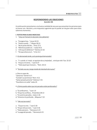 55
RESPONDIENDO LAS OBJECIONES
(Lección 10)
A con nuación presentamos una buena can dad de excusas que presentan las personas para
no tomar una decisión y una respuesta sugerente que le puede ser de gran valor para estos
solemnesmomentos.
I.TEXTOSPARAALMASINDECISAS
1. "¡Hoyno!Tomarémidecisiónmásadelante!
a. "Escogeoshoy..."Josue24:15
b. "Hastacuando..."1Reyes18:21
c. "Notejactesdeldía..."Prov.27:1
d. "Mientraspuedeser..."Isaías55:6
e. "¿Porquetede enes?"Hechos22:16
f. "Heaquíahoraesel..."2Cor.6:2
2.¡Esdemasiadotarde,yaloposterguédemasiado!
a. "Y cuando el impío seapartaredesuimpiedad...viviráporello"Eze.33:19
b. "Elqueamíviene..."Juan6:37
c. "Todoaquelqueinvocare..."Rom.10:13
3."Yatratéunavez,tengomiedodeintentarlodenuevo”
a.Diosescapazde:
"Librarnos"Daniel3:17
“Cumplirsuspromesas”Rom.4:21
“Salvarperpetuamente”Hebreos7:25
“Guardarossincaída"Judas24
4.¿Cómopuedosaberquemispecadosestánperdonados?
a."Siconfesamos..."Juan1:9
b."Elquelosconﬁesa...Proverbios28:13
c."Sivuestrospecados...Isaías1:18.
d."Echaráenloprofundo...Miqueas7:19
5."¡Nosoytanmalo!”
a. "Elquenocree..."Juan3:18
b."Elquerehusacreer..."Juan3:36
c."Todospecaron..."Romanos3:23
d."Lapagadelpecado..."Romanos6:23
 