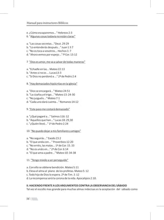 56
Manual para instructores Bíblicos
e.¿Cómoescaparemos..."Hebreos2:3
6."Algunascosastodavíanoestánclaras”
a."Lascosassecretas..."Deut.29:29
b."Loentenderásdespués..."Juan13:7
c."Noostocaavosotros...Hechos1:7
d."Ahoravemosporespejo..."lªCor.13:12
7 "Diosesamor,mevaasalvardetodasmaneras”
a."Echadleenlas...Mateo22:13
b."Antessinoos...Lucas13:3
c."SiDiosnoperdonóa..."2ªdePedro2:4
8."Haydemasiadoshipócritasenlaiglesia”
a."Diosseencargará..."Mateo24:51
b."Lacizañayeltrigo..."Mateo13:24-30
c."Nojuzguéis..."Mateo7:1
d."Cadaunodarácuenta..."Romanos14:12
9."Estepasomecostarádemasiado”
a."¿Quépagaréa..."Salmos116:12
b."Aquellosquehan..."Lucas18:29,30
c."¿Quiénllevó..."1ªdePedro2:24
10."Nopuedodejaramisfamiliaresyamigos”
a."Noseguirás..."Exodo23:2
b."Elqueandacon..."Proverbios12:20
c."Noerréis,lasmalas...1ªdeCor.15.33
d."Noosunáisen..."2ªdeCor.6:14
e."Elqueamaapadre..."Mateo10:34-38
11."Tengomiedoaserperseguido”
a.Conelloseob enebendición.Mateo5:11
b.Elevaelalmaal plano delosprofetas.Mateo5:12
c.TodohijodeDiosloespera.2ªdeTim.3:12
d.Larecompensaserálacoronadelavida.Apocalipsis2:10.
II.HACIENDOFRENTEALOSARGUMENTOSCONTRALAOBSERVANCIADELSÁBADO
Tal vez el escollo mas grande para muchas almas indecisas es la aceptación del sábado como
 