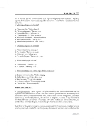 57
día de reposo, por las complicaciones que algunos imaginan que ello les traerá. Aquí hay
algunas declaraciones inspiradas que pueden ayudarnos a hacer frente a las objeciones más
comunes:
1."¿Cómopuedoganarmelavida?”
a. "Noosafanéis..."Mateo6:25 26
b. "Sinmendigarpan..."Salmos37:25
c."Notendránfalta..."Salmos ~:10
d. "Elesvidaparati..."Deut.30:19,20
e."Porunbocadodepan..."Proverbios28:21
f. "Másquemicomida..."Job23 10-12
g. Bendicionesprometidas.Deut.28:1-14
2."¡Peroestáenjuegomiempleo!”
a. "Notemáisafrenta.Isaías51:7
b. "Laobrade..."Salmos90:1~,17
c. "¿Ytomarémi..."Job13:14,15
d. "LaleydeDioses..."Salmo119:72,127
3.¿Cómopuedopagarmicasa?
a. "SiJehováno..."Salmos127:1
b. "...Ediﬁcar..."Mateo7:24-2
4."Primerodeboesperarateneralgúndineroenreserva”
a."Buscadprimeramente..."Mateo6:33,34
b."Labendiciónde..."Proverbios 10:22
c."Lasriquezas..."Proverbios2:20,22
d."...vienenapobreza"Proverbios11:23,24
e. “Nomedes...”Proverbios30:8,9
MIREASUSOYENTES
a. Consejo inspirado: "Jesús vigilaba con profundo fervor los rostros cambiantes de sus
oyentes.Losqueexpresabaninterésyplacerlecausabangransatisfacción.Amedidaquelas
saetasdelaverdadpenetrabanhastaelalma,atravésdelasbarrerasdelegoísmo,yobraban
contrición y ﬁnalmente gratitud, el Salvador se alegraba. Cuando su ojo recorría la
muchedumbre de sus oyentes y reconocía entre ellos rostros que había visto antes, su
semblanteseiluminabadegozo.Veía enellos promisorios súbditos para su reino.
Cuando la verdad,claramentepronunciada, tocaba algún ídolo acariciado,notaba el cambio
en el semblante, la mirada fría y prohibitiva que decía que la luz no era bienvenida. Cuando
 