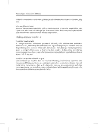 58
Manual para instructores Bíblicos
veíaaloshombresrechazarelmensajedepaz,sucorazónsetransíade(ElEvangelismo,pág.
218).
b.Loquedebemoshacer:
Mientras damos nuestros estudios bíblicos debemos mirar el rostro de las personas, para
captar sus reacciones al mensaje que le estamos dando. Ante un auditorio pequeño los
ojos del instructor deben alcanzar a todoslospresentes.
c.Prácticadelectura: Isaías60:1-5.
CUIDESUTONODEVOZ
a. Consejo inspirado: "Cualquiera que sea su vocación, cada persona debe aprender a
dominar su voz, de modo que cuando se suscite alguna divergencia, no hable en tono que
despierte las peores pasiones del corazón. Demasiado a menudo el que habla y la persona a
quien se dirige hablan aguda y duramente. Las palabras dictatoriales, perentorias,
pronunciadasentonoduroyáspero,hanseparadoamigosydadoporresultadolapérdidade
almas..."(O.E.pág.90).
b.Prácticadelectura:Romanos16:3-16.
Conscientes de que el cultivo de la voz requiere esfuerzo y perseverancia, sugerimos a los
Instructores Bíblicos voluntarios que practiquen y consulten constantemente este material,
hasta lograr comunicarse: clara y directamente; con una pronunciación sin defectos,
correcta y distinta; con tono pleno y bien modulado hasta la última palabra.Cultivando así el
donmaravillosodelhablaparalagloriadelSeñor.
 