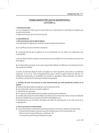 59
TRABAJANDO POR LOS EX ADVENTISTAS.
LECCIÓN 11
I.INTRODUCCIÓN
1. La investigación indica que la mayoría de los ex adventistas no abandonan la iglesia por
razonesdoctrinales.
2.Algunoslohacen,peronosonlamayoría.
II.DESARROLLO
1.Razonesdeporquésedejalaiglesia.
Casitodosdejanlaiglesiaporcausadeunadelassiguientesrazones:
a.Unconﬂictoconotromiembrooelpastor.
b. La percepción de que la iglesia ya no es Importante en sus vidas y no responde a sus
necesidades.
c.Sehandesanimadoconsigomismosporquenohanpodidovivirenarmoníaconlasnormas
delaiglesia.
d. Un desinterés creciente en las cosas espirituales debido a la falta de una vida devocional y
delestudiodelaBiblia.
Cuando un individuo deja de asistir a la iglesia sin razón aparente, esto indica un problema
espiritual. Si no se lo visita inmediatamente para a darle la oportunidad de discutir sus
problemas espirituales, es probable que resulte en apostasía. Debe tratárselo con afecto,
amistadyunasolicitudamanteparaimpedirlaapostasía.
2. Señales de que una persona se está desanimando y/o está perdiendo interés en la
iglesia:
a.Asistenciaespasmódicaalaiglesiayaloscultosdeoración.
b.Unaactituddecríticaounespíritunegativo.
c.Faltadefervorespiritual.
d.Unregresoaviejoshábitos(fumar,beber,pasatiemposmundanos).
e.Undescuidoporlashorasdelsábado(vertelevisiónelviernesdenoche,comprarelsábado
detarde,trabajarhorasextraquecaendentrodelsábado,etc.).
f. Desavenencia con miembros de iglesia y/o falta de participación en la vida social de la
congregación.
3.Paraacercarseaexadventistas:
a.Losexadventistasusualmentenonecesitanquelosconvenzanrespectoalasdoctrinas.
--Ciertamentetampoconecesitanqueloscondenenporsuformaactualdevivir.
--Nosemuestresorprendidoporsuestilodevida.
--Lamayoríayasientelaspunzadasdelaculpa.
 