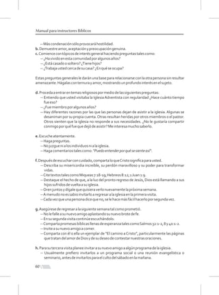 60
Manual para instructores Bíblicos
--Máscondenaciónsóloprovocaráhostilidad.
b.Demuestreamor,aceptaciónypreocupacióngenuina.
c.Comiencecontópicosdeinterésgeneralhaciendopreguntastalescomo:
--¿Havividoenestacomunidadporalgunosaños?
--¿Estácasadoosoltero?¿Tienehijos?
--¿Trabajaustedcercadesucasa?¿Enquéseocupa?
Estaspreguntasgeneralesledaránunabasepararelacionarseconlaotrapersonasinresultar
amenazante.Hágalasconternurayamor,mostrandounprofundointerésenelsujeto.
d.Procedaaentrarentemasreligiosospormediodelassiguientespreguntas:
-- Entiendo que usted visitaba la IglesiaAdventista con regularidad ¿Hace cuánto tiempo
fueeso?
--¿Fuemiembroporalgunosaños?
-- Hay diferentes razones por las que las personas dejan de asistir a la iglesia. Algunas se
desaniman por su propia cuenta.Otras resultan heridas por otros miembros o el pastor.
Otros sienten que la iglesia no responde a sus necesidades. ¿No le gustaría compartir
conmigoporquéfuequedejódeasistir?Meinteresamuchosaberlo.
e.Escucheatentamente.
--Hagapreguntas.
--Nojuzguenialosindividuosnialaiglesia.
--Hagacomentariostalescomo:"Puedoentenderporquésesienteasí".
f.Despuésdeescucharconcuidado,compartaloqueCristosigniﬁcaparausted.
-- Describa su misericordia increíble, su perdón maravilloso y su poder para transformar
vidas.
--CitetextostalescomoMiqueas7:18-19;Hebreos8:12;1Juan1:9.
-- Destaque el hecho de que, a la luz del pronto regreso deJesús, Dios está llamando a sus
hijossufridosdevueltaasuiglesia.
--Orenjuntosydígalequequisieraverlonuevamentelapróximasemana.
--Amenudonoessabioinvitarloaregresaralaiglesiaenlaprimeravisita.
--Cadavezqueunapersonadicequeno,selehacemásfácilhacerloporsegundavez.
g.Asegúresederegresaralasiguientesemanatalcomoprometió.
--Nolefalleasunuevoamigoaplastandosunuevobrotedefe.
--Ensusegundavisitacontinúeescuchándolo.
--CompartapromesasbíblicasllenasdeesperanzatalescomoSalmos32:1-2,8y40:1-2.
--Inviteasunuevoamigoacomer.
--Comparta con él o ella un ejemplar de “El camino aCristo”, particularmente las páginas
quetratandelamordeDiosydesudeseodecontestarnuestrasoraciones.
h.Parasuterceravisitaplaneeinvitarasunuevoamigoaalgúnprogramadelaiglesia.
-- Usualmente preﬁero invitarlos a un programa social o una reunión evangelística o
seminario,antesdeinvitarlosparaelcultodelsábadoenlamañana.
 