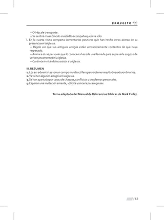 61
--Ofrézcaletransporte.
--Sesentirámáscómodosiustedloacompañaquesivasolo
i. En la cuarta visita comparta comentarios positivos que han hecho otros acerca de su
presenciaenlaiglesia.
-- Déjele ver que sus antiguos amigos están verdaderamente contentos de que haya
regresado.
--Animeaotraspersonasqueloconocenahacerleunallamadaparaexpresarlesugozode
verlonuevamenteenlaiglesia.
--Continúeinvitándoloaasistiralaiglesia.
III.RESUMEN
1.Losex-adventistassonuncampomuyfructíferoparaobtenerresultadosextraordinarios.
2.Yatienenalgunosamigosenlaiglesia.
3.Sehanapartadoporcausadechascos,conﬂictosoproblemaspersonales.
4.Esperanunainvitaciónamante,solícitaysincerapararegresar.
Tema adaptado del Manual de Referencias Bíblicas de Mark Finley.
 