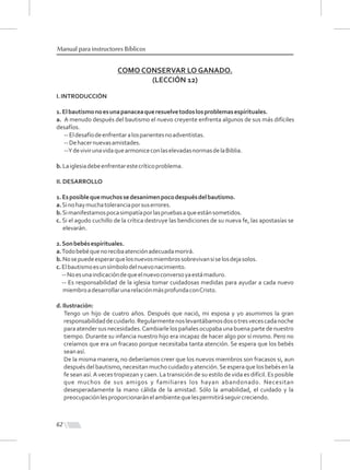 62
Manual para instructores Bíblicos
COMO CONSERVAR LO GANADO.
(LECCIÓN 12)
I.INTRODUCCIÓN
1.Elbautismonoesunapanaceaqueresuelvetodoslosproblemasespirituales.
a. A menudo después del bautismo el nuevo creyente enfrenta algunos de sus más difíciles
desafíos.
--Eldesafíodeenfrentaralosparientesnoadventistas.
--Dehacernuevasamistades.
--YdevivirunavidaquearmoniceconlaselevadasnormasdelaBiblia.
b.Laiglesiadebeenfrentarestecríticoproblema.
II.DESARROLLO
1.Esposiblequemuchossedesanimenpocodespuésdelbautismo.
a.Sinohaymuchatoleranciaporsuserrores.
b.Simanifestamospocasimpatíaporlaspruebasaqueestánsometidos.
c. Si el agudo cuchillo de la crítica destruye las bendiciones de su nueva fe, las apostasías se
elevarán.
2.Sonbebésespirituales.
a.Todobebéquenorecibaatenciónadecuadamorirá.
b.Nosepuedeesperarquelosnuevosmiembrossobrevivansiselosdejasolos.
c.Elbautismoesunsímbolodelnuevonacimiento.
--Noesunaindicacióndequeelnuevoconversoyaestámaduro.
-- Es responsabilidad de la iglesia tomar cuidadosas medidas para ayudar a cada nuevo
miembroadesarrollarunarelaciónmásprofundaconCristo.
d.Ilustración:
Tengo un hijo de cuatro años. Después que nació, mi esposa y yo asumimos la gran
responsabilidaddecuidarlo.Regularmentenoslevantábamosdosotresvecescadanoche
paraatendersusnecesidades.Cambiarlelospañalesocupabaunabuenapartedenuestro
tiempo. Durante su infancia nuestro hijo era incapaz de hacer algo por sí mismo. Pero no
creíamos que era un fracaso porque necesitaba tanta atención. Se espera que los bebés
seanasí.
De la misma manera, no deberíamos creer que los nuevos miembros son fracasos si, aun
después del bautismo, necesitan mucho cuidadoy atención.Se espera que los bebés en la
fe sean así.A veces tropiezan y caen. La transición de su estilo de vida es difícil. Es posible
que muchos de sus amigos y familiares los hayan abandonado. Necesitan
desesperadamente la mano cálida de la amistad. Sólo la amabilidad, el cuidado y la
preocupaciónlesproporcionaránelambientequelespermitiráseguircreciendo.
 