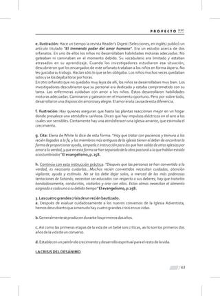 63
e. Ilustración: Hace un tiempo la revista Reader's Digest (Selecciones, en inglés) publicó un
artículo titulado "El tremendo poder del amor humano". Era un estudio acerca de dos
orfanatos. En uno de ellos los niños no desarrollaban habilidades motoras adecuadas. No
gateaban ni caminaban en el momento debido. Su vocabulario era limitado y estaban
atrasados en su aprendizaje. Cuando los investigadores estudiaron esa situación,
descubrieron que los encargados de este orfanato trataban a los niños en forma áspera. No
les gustaba su trabajo. Hacían sólo lo que se les obligaba. Los niños muchas veces quedaban
solosyselosdejaballorarporhoras.
En otro orfanato que no quedaba muy lejos de allí, los niños se desarrollaban muy bien. Los
investigadores descubrieron que su personal era dedicado y estaba comprometido con su
tarea. Las enfermeras cuidaban con amor a los niños. Estos desarrollaron habilidades
motoras adecuadas. Caminaron y gatearon en el momento oportuno. Pero por sobre todo,
desarrollaronunadisposiciónamorosayalegre.Elamoreralacausadeestadiferencia.
f. Ilustración: Hay quienes aseguran que hasta las plantas reaccionan mejor en un hogar
donde prevalece una atmósfera cariñosa. Dicen que hay impulsos eléctricos en el aire a los
cuales son sensibles.Ciertamente hay una atmósfera en una iglesia amante, que estimula el
crecimiento.
g. Cita: Elena de White lo dice de esta forma: “Hay que tratar con paciencia y ternura a los
recién llagados a la fe, y los miembros más antiguos de la iglesia tienen el deber de encontrar la
formadeproporcionarayuda,simpatíaeinstrucciónparalosquehansalidodeotrasiglesiaspor
amoralaverdad,yqueenestaformasehanseparadodelaobrapastoralalaquehabíanestado
acostumbrados”Elevangelismo,p.258.
h. Continúa con esta instrucción práctica: “Después que las personas se han convertido a la
verdad, es necesario cuidarlas...Muchos recién convertidos necesitan cuidados, atención
vigilante, ayuda y estímulo. No se los debe dejar solos, a merced de las más poderosas
tentaciones de Satanás; necesitan ser educados con respecto a sus deberes; hay que tratarlos
bondadosamente, conducirlos, visitarlos y orar con ellos. Estas almas necesitan el alimento
asignadoacadaunoasudebidotiempo”Elevangelismo,p.258.
3.Lascuatrograndescrisisdeunreciénbautizado.
a. Después de evaluar cuidadosamente a los nuevos conversos de la Iglesia Adventista,
hemosdescubiertoqueamenudohaycuatrograndescrisisensusvidas.
b.Generalmenteseproducendurantelosprimerosdosaños.
c.Así como las primeras etapas de la vida de un bebé son críticas, así lo son los primeros dos
añosdelavidadeunconverso.
d.Establecenunpatróndecrecimientoydesarrolloespiritualparaelrestodelavida.
LACRISISDELDESÁNIMO
 