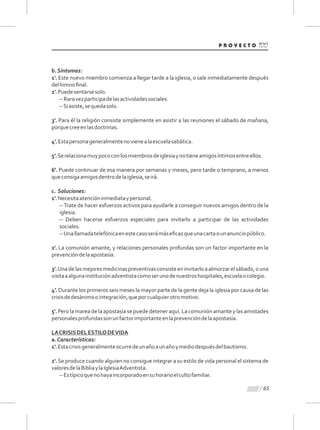 65
b.Síntomas:
1'. Este nuevo miembro comienza a llegar tarde a la iglesia, o sale inmediatamente después
delhimnoﬁnal.
2'.Puedesentarsesolo.
--Raravezparticipadelasactividadessociales.
--Siasiste,sequedasolo.
3'. Para él la religión consiste simplemente en asistir a las reuniones el sábado de mañana,
porquecreeenlasdoctrinas.
4'.Estapersonageneralmentenovienealaescuelasabática.
5'.Serelacionamuypococonlosmiembrosdeiglesiaynotieneamigosíntimosentreellos.
6'. Puede continuar de esa manera por semanas y meses, pero tarde o temprano, a menos
queconsigaamigosdentrodelaiglesia,seirá.
c. Soluciones:
1'.Necesitaatencióninmediataypersonal.
--Trate de hacer esfuerzos activos para ayudarle a conseguir nuevos amigos dentro de la
iglesia.
-- Deben hacerse esfuerzos especiales para invitarlo a participar de las actividades
sociales.
--Unallamadatelefónicaenestecasoserámáseﬁcazqueunacartaounanunciopúblico.
2'. La comunión amante, y relaciones personales profundas son un factor importante en la
prevencióndelaapostasía.
3'.Unadelasmejoresmedicinaspreventivasconsisteeninvitarloaalmorzarelsábado,ouna
visitaaalgunainstituciónadventistacomoserunodenuestroshospitales,escuelaocolegio.
4'. Durante los primeros seis meses la mayor parte de la gente deja la iglesia por causa de las
crisisdedesánimoointegración,queporcualquierotromotivo.
5'. Pero la marea de la apostasía se puede detener aquí. La comunión amante y las amistades
personalesprofundassonunfactorimportanteenlaprevencióndelaapostasía.
LACRISISDELESTILODEVIDA
a.Características:
1'.Estacrisisgeneralmenteocurredeunañoaunañoymediodespuésdelbautismo.
2'. Se produce cuando alguien no consigue integrar a su estilo de vida personal el sistema de
valoresdelaBibliaylaIglesiaAdventista.
--Estípicoquenohayaincorporadoensuhorarioelcultofamiliar.
 