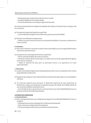 66
Manual para instructores Bíblicos
--Dalasgraciasporlosalimentossólodevezencuando.
--Guardaelsábadoenformadescuidada.
--Continúaasistiendoasusantiguoslugaresdediversión.
3'.Aunque esté presente en la iglesia los sábados de mañana, la atracción de su antigua vida
esmuyfuerte.
4'.Suexperienciapersonaltodavíaessuperﬁcial.
--Lassemillasdelevangeliohanechadoraíces,peroapocaprofundidad.
5'.Notieneunavidadevocionalpersonal.
--DedicamuypocotiempoalaoraciónyalestudiodelaBiblia.Enresumen,realmenteno
conoceaJesús.
b.Síntomas:
1'.Estenuevomiembroamenudonoasistealaescuelasabática;casiconseguridadtampoco
vienealoscultosdeoración.
2'.Suexperienciacristianageneralmenteessuperﬁcial.
--Nohacultivadoelhábitodelaobramisionera.
-- No lee las revistas denominacionales y no asiste a las reuniones especiales de la iglesia,
comoserloscongresos.
-- Habla en general de ella, pero no participa mucho y en apariencia no crece
espiritualmente.
c.Soluciones:
1'. La gran necesidad de alguien que está pasando por esta crisis es un período más o menos
largodedicadoaladevoción.
2'.Asegúrese que tenga en casa material de lectura adventista adecuado a sus necesidades e
intereses.
3'. Un estímulo especial para promover el desarrollo espiritual de este adventista ya
laodicense es lograr que participe en pequeños grupos de estudio de la Biblia donde se
ore,seestudielaBibliaysedétestimonio.
-- En el ambiente de un grupo de seis a ocho personas, hay más probabilidades de que se
produzcaeldesarrolloespiritualdeseado.
LACRISISDELIDERAZGO
a.Características:
1'. Esta crisis generalmente ocurre después que alguien ha manifestado ﬁdelidad aCristo y a
suiglesia.
--Supongamosqueestacongregaciónesrelativamentepequeña.
--Selocomienzaaintegrarentrelosdirigentes.
--Talvezseloelijamiembrodelacomisióndenombramientos.
 