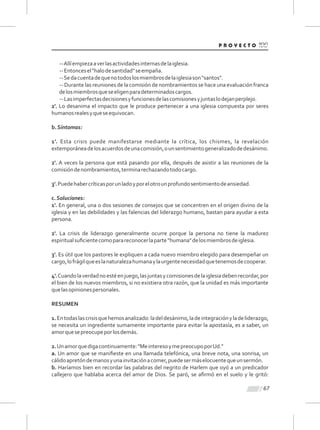 67
--Allíempiezaaverlasactividadesinternasdelaiglesia.
--Entoncesel"halodesantidad"seempaña.
--Sedacuentadequenotodoslosmiembrosdelaiglesiason"santos".
-- Durante las reuniones de la comisión de nombramientos se hace una evaluación franca
delosmiembrosqueseeligenparadeterminadoscargos.
--Lasimperfectasdecisionesyfuncionesdelascomisionesyjuntaslodejanperplejo.
2'. Lo desanima el impacto que le produce pertenecer a una iglesia compuesta por seres
humanosrealesyqueseequivocan.
b.Síntomas:
1'. Esta crisis puede manifestarse mediante la crítica, los chismes, la revelación
extemporáneadelosacuerdosdeunacomisión,ounsentimientogeneralizadodedesánimo.
2'. A veces la persona que está pasando por ella, después de asistir a las reuniones de la
comisióndenombramientos,terminarechazandotodocargo.
3'.Puedehabercríticasporunladoyporelotrounprofundosentimientodeansiedad.
c.Soluciones:
1'. En general, una o dos sesiones de consejos que se concentren en el origen divino de la
iglesia y en las debilidades y las falencias del liderazgo humano, bastan para ayudar a esta
persona.
2'. La crisis de liderazgo generalmente ocurre porque la persona no tiene la madurez
espiritualsuﬁcientecomoparareconocerlaparte“humana"delosmiembrosdeiglesia.
3'. Es útil que los pastores le expliquen a cada nuevo miembro elegido para desempeñar un
cargo,lofrágilqueeslanaturalezahumanaylaurgentenecesidadquetenemosdecooperar.
4'.Cuandolaverdadnoestéenjuego,lasjuntasycomisionesdelaiglesiadebenrecordar,por
el bien de los nuevos miembros, si no existiera otra razón, que la unidad es más importante
quelasopinionespersonales.
RESUMEN
1.Entodaslascrisisquehemosanalizado:ladeldesánimo,ladeintegraciónyladeliderazgo,
se necesita un ingrediente sumamente importante para evitar la apostasía, es a saber, un
amorquesepreocupeporlosdemás.
2.Unamorquedigacontinuamente:"MeinteresoymepreocupoporUd."
a. Un amor que se maniﬁeste en una llamada telefónica, una breve nota, una sonrisa, un
cálidoapretóndemanosyunainvitaciónacomer,puedesermáselocuentequeunsermón.
b. Haríamos bien en recordar las palabras del negrito de Harlem que oyó a un predicador
callejero que hablaba acerca del amor de Dios. Se paró, se aﬁrmó en el suelo y le gritó:
 