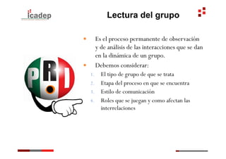Lectura del grupo

—      Es el proceso permanente de observación
        y de análisis de las interacciones que se dan
        en la dinámica de un grupo.
—      Debemos considerar:
      1.  El tipo de grupo de que se trata
      2.  Etapa del proceso en que se encuentra
      3.  Estilo de comunicación
      4.  Roles que se juegan y como afectan las
          interrelaciones
 