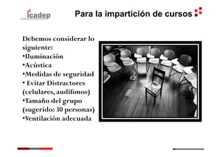 Para la impartición de cursos

Debemos considerar lo
siguiente:
• Iluminación
• Acústica
• Medidas de seguridad
•  Evitar Distractores
(celulares, audifonos)
• Tamaño del grupo
(sugerido: 30 personas)
• Ventilación adecuada
 