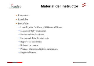 Material del instructor

—  Proyector .
—  Rotafolio.
—  Portafolio:
   —  Lista de Jefes De Zona y RGS con teléfonos.
   —  Mapa distrital y municipal.
   —  Formato de evaluaciones.
   —  Formato de lista de asistencia.
   —  Reporte de incidentes.
   —  Bitácora de cursos.
   —  Plumas, plumones, lápices, sacapuntas.
   —  Hojas en blanco.
 