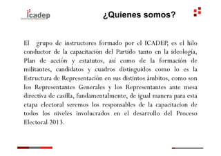 ¿Quienes somos?


El grupo de instructores formado por el ICADEP, es el hilo
conductor de la capacitación del Partido tanto en la ideología,
Plan de acción y estatutos, así como de la formación de
militantes, candidatos y cuadros distinguidos como lo es la
Estructura de Representación en sus distintos ámbitos, como son
los Representantes Generales y los Representantes ante mesa
directiva de casilla, fundamentalmente, de igual manera para esta
etapa electoral seremos los responsables de la capacitacion de
todos los niveles involucrados en el desarrollo del Proceso
Electoral 2013.
 
