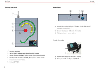 Descrição
Descrição Painel Frontal
1. Microfone destacável
2. 18 LEDs verdes = NORMAL – Nível de pressão sonora aceitável;
3. 10 LEDs amarelos = ATENÇÃO – Nível de pressão sonora relativamente alto;
4. 01 LED vermelho ultra brilho = ALARME – Pisca quando o nível de pressão
sonora está excessivamente alto;
5. Display LCD TFT 2.4"
3
SW-830
Painel Superior:
1. Conector XLR Canon (macho) para o microfone ou cabo de 60 cm para
microfone remoto opcional
2. Conector do adaptador AC (fonte de alimentação)
3. Fabricante, Modelo e Número de Série
Fonte de Alimentação:
1. Conector p4 de alimentação DC 6 volts / 1 Ampere
2. Chave para seleção de voltagem 110/220 volts
 