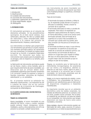 Descargado el: 15-12-2014 ISSN 1727-897X
Medisur 782 octubre 2014 | Volumen 12 | Numero 5
TABLA DE CONTENIDO
I.-Introducción
II.-Clasificaciones
III.-Cuidados del instrumental
IV.-Funciones del instrumentista
V.-Diferentes cubetas/sets de instrumental
VI.-Otras especifidades: agujas
VII.-Bibliografía
I.-INTRODUCCIÓN
El instrumental quirúrgico es el conjunto de
elementos utilizados en los procedimientos
quirúrgicos. Es un bien social costoso, muy
sofisticado y delicado. Por ello su cuidado debe
ser meticuloso y estar estandarizado; debe
someterse a la cadena del proceso de
descontaminación, limpieza y esterilización.
Los instrumentos se diseñan para proporcionar
una herramienta que permita al cirujano realizar
una maniobra quirúrgica básica; las variaciones
son muy numerosas y el diseño se realiza sobre
la base de su función. A propósito Hipócrates
escribió: “Es menester que todos los
instrumentos sean propios para el propósito que
se persigue, esto es respecto a su tamaño, peso
y precisión”.
La fabricación de instrumentos quirúrgicos puede
ser de titanio, vitalio u otros metales, pero la
gran mayoría está hecha de acero inoxidable. Las
aleaciones que se utilizan deben tener
propiedades específicas para hacerlos resistentes
a la corrosión cuando se exponen a sangre y
líquidos corporales, soluciones de limpieza,
esterilización y a la atmósfera.
En el presente material se señalarán las
diferentes clasificaciones y se mostrarán los set
o cubetas de mayor uso en los centros
asistenciales de la provincia de Cienfuegos,
excluyendo los oftalmológicos.
II.-CLASIFICACIONES DEL INSTRUMENTAL
QUIRÚRGICO
Según su composición
Acero inoxidable: el acero inoxidable es una
aleación de hierro, cromo y carbón; también
puede contener níquel, manganeso, silicón,
molibdeno, azufre y otros elementos con el fin de
prevenir la corrosión o añadir fuerza tensil.
Los instrumentos de acero inoxidable son
sometidos a un proceso de pasivación que tiene
como finalidad proteger su superficie y minimizar
la corrosión.
Tipos de terminados:
El terminado de espejo es brillante y refleja lar
luz. El resplandor puede distraer al cirujano o
dificultar la visibilidad. Tiende a resistir la
corrosión de la superficie.
El terminado adonizado es mate y a prueba der
resplandor. Para reducir el resplandor se
depositan capas protectoras de níquel y cromo,
en forma electrolítica; a esto se le conoce como
terminado satinado. Este terminado de la
superficie es un poco más susceptible a la
corrosión que cuando está muy pulida, pero
esta corrosión con frecuencia se remueve con
facilidad.
El terminado de ébano es negro, lo que eliminar
el resplandor; la superficie se oscurece por
medio de un proceso de oxidación química. Los
instrumentos con terminado de ébano se
utilizan en cirugía láser para impedir el reflejo
del rayo; en otras operaciones, brindan al
cirujano mejor color de contraste ya que no
reflejan el color de los tejidos.
Titanio: es excelente para la fabricación de
instrumentos microquirúrgicos. Se caracteriza
por ser inerte y no magnético, además su
aleación es más dura, fuerte, ligera en peso y
más resistente a la corrosión que el acero
inoxidable. Un terminado anodizado azul de
óxido de titanio reduce el resplandor.
Vitalio: es la marca registrada de cobalto, cromo
y molibdeno. Sus propiedades de fuerza y
resistencia son satisfactorias para la fabricación
de dispositivos ortopédicos e implantes
máxilofaciales.
Es importante recordar que en un ambiente
electrolítico como los tejidos corporales, los
metales de diferente potencial, en contacto unos
con otros, pueden causar corrosión. Por lo tanto,
un implante de una aleación con base de cobalto
no es compatible con instrumentos que tengan
aleaciones con base de hierro como acero
inoxidable y viceversa.
Otros metales: algunos instrumentos pueden ser
fabricados de cobre, plata, aluminio. El carburo
de tungsteno es un metal excepcionalmente duro
 