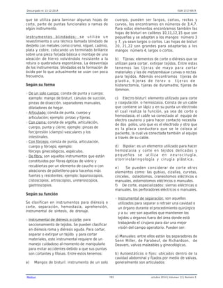 Descargado el: 15-12-2014 ISSN 1727-897X
Medisur 783 octubre 2014 | Volumen 12 | Numero 5
que se utiliza para laminar algunas hojas de
corte, parte de puntas funcionales o ramas de
algún instrumento.
Instrumentos blindados: se utiliza un
revestimiento o una técnica llamada blindado de
destello con metales como cromo, níquel, cadmio,
plata y cobre, colocando un terminado brillante
sobre una pieza forjada básica o montaje de una
aleación de hierro volviéndolo resistente a la
rotura o quebradura espontánea. La desventaja
de los instrumentos blindados es la formación de
óxido por lo que actualmente se usan con poca
frecuencia.
Según su forma
De un solo cuerpo: consta de punta y cuerpo;r
ejemplo: mango de bisturí, cánulas de succión,
pinzas de disección, separadores manuales,
dilatadores de hegar.
Articulado: consta de punta, cuerpo yr
articulación; ejemplo: pinzas y tijeras.
Con cierre: consta de argolla, articulación,r
cuerpo, punta y cierre; ejemplo: pinzas de
forcipresión (clamps) vasculares y los
intestinales.
Con fórceps: consta de punta, articulación,r
cuerpo y fórceps; ejemplo:
fórceps ginecológicos, espéculos.
De fibra: son aquellos instrumentos que estánr
constituidos por fibras ópticas de vidrio y
recubiertas por un elemento de caucho o con
aleaciones de polietileno para hacerlos más
fuertes y resistentes; ejemplo: laparoscopios,
cistoscopios, artroscopios, ureteroscopios,
gastroscopios.
Según su función
Se clasifican en instrumentos para diéresis o
corte, separación, hemostasia, aprehensión,
instrumental de síntesis, de drenaje.
Instrumental de diéresis o corte: parar
seccionamiento de tejidos. Se pueden clasificar
en diéresis roma y diéresis aguda. Para cortar,
separar o extirpar un tejido y para cortar
materiales, este instrumental requiere de un
manejo cuidadoso al momento de manipularlo
para evitar accidentes debido a que sus puntas
son cortantes y filosas. Entre estos tenemos:
a) Mangos de bisturí: instrumento de un solo
cuerpo, pueden ser largos, cortos, rectos y
curvos, los encontramos en números de 3,4,7.
Para estos elementos encontramos también las
hojas de bisturí en calibres 10,11,12,15 que son
pequeñas y se adaptan a los mangos número 3
y 7, ya sean largos o cortos. Las hojas de bisturí
20, 21,22 son grandes para adaptarlas a los
mangos número 4, largos o cortos.
b) Tijeras: elementos de corte o diéresis que se
utilizan para cortar, extirpar tejidos. Entre estas
tenemos las tijeras de mayo para cortar
materiales y las de metzembauw curvas o rectas
para tejidos. Además encontramos tijeras de
plastia, tijeras de torex o tijeras de
histerectomía, tijeras de duramadre, tijeras de
fommon.
c) Electro bisturí: elemento utilizado para corte
y coagulación o hemostasia. Consta de un cable
que contiene un lápiz y en su punta un electrodo
el cual realiza la función, ya sea de corte o
hemostasia; el cable va conectado al equipo de
electro cauterio y para hacer contacto necesita
de dos polos, uno que es el electrodo y otro que
es la placa conductora que se le coloca al
paciente, la cual va conectada también al equipo
a través de su cable.
d) Bipolar: es un elemento utilizado para hacer
hemostasia y corte en tejidos delicados y
pequeños se utiliza en neurocirugía,
otorrinolaringología y cirugía plástica.
e) Se pueden considerar de corte otros
elementos como: las gubias, cizallas, curetas,
cinceles, osteotomos, craneotomos eléctricos o
manuales, esternotomos eléctricos o manuales.
f) De corte, especializados: sierras eléctricas o
manuales, los perforadores eléctricos o manuales.
Instrumental de separación: son aquellosr
utilizados para separar o retraer una cavidad o
un órgano durante el procedimiento quirúrgico
y a su vez son aquellos que mantienen los
tejidos u órganos fuera del área donde está
trabajando el cirujano para dar una mejor
visión del campo operatorio. Pueden ser:
a) Manuales: entre ellos están los separadores de
Senn Miller, de Farabeuf, de Richardson, de
Deavers, valvas maleables y ginecológicas.
b) Autoestáticos o fijos: ubicados dentro de la
cavidad abdominal y fijados por medio de valvas,
generalmente son articulados:
 