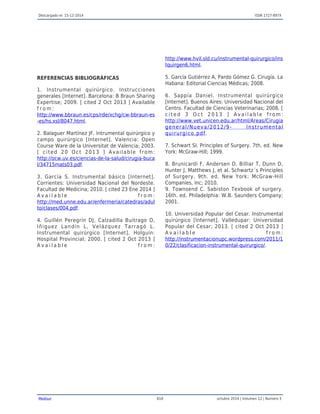 Descargado el: 15-12-2014 ISSN 1727-897X
Medisur 818 octubre 2014 | Volumen 12 | Numero 5
REFERENCIAS BIBLIOGRÁFICAS
1. Instrumental quirúrgico. Instrucciones
generales [Internet]. Barcelona: B Braun Sharing
Expertise; 2009. [ cited 2 Oct 2013 ] Available
f r o m :
http://www.bbraun.es/cps/rde/xchg/cw-bbraun-es
-es/hs.xsl/8047.html.
2. Balaguer Martínez JF. Intrumental quirúrgico y
campo quirúrgico [Internet]. Valencia: Open
Course Ware de la Universitat de Valencia; 2003.
[ cited 20 Oct 2013 ] Available from:
http://ocw.uv.es/ciencias-de-la-salud/cirugia-buca
l/34715mats03.pdf.
3. García S. Instrumental básico [Internet].
Corrientes: Universidad Nacional del Nordeste.
Facultad de Medicina; 2010. [ cited 23 Ene 2014 ]
A v a i l a b l e f r o m :
http://med.unne.edu.ar/enfermeria/catedras/adul
to/clases/004.pdf.
4. Guillén Peregrín DJ, Calzadilla Buitrago O,
Iñiguez Landín L, Velázquez Tarragó L.
Instrumental quirúrgico [Internet]. Holguín:
Hospital Provincial; 2000. [ cited 2 Oct 2013 ]
A v a i l a b l e f r o m :
http://www.hvil.sld.cu/instrumental-quirurgico/ins
tquirgen6.html.
5. García Gutiérrez A, Pardo Gómez G. Cirugía. La
Habana: Editorial Ciencias Médicas; 2008.
6. Sappía Daniel. Instrumental quirúrgico
[Internet]. Buenos Aires: Universidad Nacional del
Centro. Facultad de Ciencias Veterinarias; 2008. [
c i t e d 3 O c t 2 0 1 3 ] A v a i l a b l e f r o m :
http://www.vet.unicen.edu.ar/html/Areas/Cirugia
general/Nueva/2012/9- Instrumental
quirurgico.pdf.
7. Schwart SI. Principles of Surgery. 7th. ed. New
York: McGraw-Hill; 1999.
8. Brunicardi F, Andersen D, Billiar T, Dunn D,
Hunter J, Matthews J, et al. Schwartz´s Principles
of Surgery. 9th. ed. New York: McGraw-Hill
Companies, Inc; 2010.
9. Townsend C. Sabiston Texbook of surgery.
16th. ed. Philadelphia: W.B. Saunders Company;
2001.
10. Universidad Popular del Cesar. Instrumental
quirúrgico [Internet]. Valledupar: Universidad
Popular del Cesar; 2013. [ cited 2 Oct 2013 ]
A v a i l a b l e f r o m :
http://instrumentacionupc.wordpress.com/2011/1
0/22/clasificacion-instrumental-quirurgico/.
 