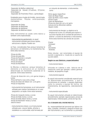 Descargado el: 15-12-2014 ISSN 1727-897X
Medisur 784 octubre 2014 | Volumen 12 | Numero 5
-Separador de Balfour abdominal
-Separador de Gosset ( O’sullivan, O’Connor,
Ginecología )
-Separador de Finochieto (Tórax y ginecología)
Empleados para cirugías de tiroides, neurocirugía,
mastectomías, fístulas arteriovenosas,
marcapasos:
-Separador de Gelpy
-Separador de Mastoides
-Separador de Weitlaner
-Separador de Belkman Adson
Este instrumental es usado como básico y
también como especializado.
Instrumental de aprehensión: es aquelr
instrumental utilizado para tomar tejidos,
estructuras u objetos. Pueden ser:
a) Fijos: considerados fijos porque tomamos la
estructura o el elemento y lo mantenemos fijo.
Entre ellos tenemos:
-Pinzas de Allis
-Pinzas de Judo-Allis
-Pinzas de Foerster o corazón
-Pinzas de Ballenger
-Pinzas de Doyen
-Pinzas de Backhaus
b) Móviles o elásticos: porque tomamos el
elemento o la estructura en un momento
determinado sin mantenerlo sostenido en la
posición. Entre estos tenemos:
-Pinzas de disección con y sin garras largas y
cortas
-Pinza de Rush o rusa corta y larga
-Pinzas de disección Adson con y sin garra
-Pinzas en bayoneta
Instrumental de hemostasia: es el instrumentalr
utilizado para realizar hemostasia en un vaso
sangrante o un tejido. Entre estos tenemos:
-Pinzas de mosquito rectas y curvas
-Pinzas de Kelly rectas y curvas
-Pinzas de Kelly Adson rectas y curvas
-Pinzas de Rochester rectas y curvas
-Electro bisturí
Instrumental de síntesis: es el instrumentalr
utilizado para suturar tejidos, afrontar o
restablecer su continuidad; está formado por
un conjunto de elementos o instrumentos
como:
-Porta agujas (específico)
-Tijera de Mayo Hegar
-Tijera de Potts o dura madre
-Pinzas Cryles
-Tijera de Metserbaun
-Pinzas de disección con y sin garra
-Suturas de los diferentes calibres
-Agujas viudas
Instrumental de drenaje: su objetivo es lar
limpieza de la zona. Es utilizado para aspirar o
succionar líquidos de la cavidad del paciente al
exterior a través de elementos o instrumentos.
Entre estos tenemos las cánulas de succión:
-Frazier
-Yankawer
-Pott
-Acanalada
- Andrews
Estas cánulas van conectadas al equipo de
succión o aspiración a través de un caucho de
succión estéril.
Según su uso (básicos y especializados)
Instrumental básico:r
Utilizado en cubetas o sets básicos de la
institución como por ejemplo: cubeta general,
mediana, de pequeña cirugía.
Instrumental especialr
Es aquel instrumental considerado especial para
un determinado procedimiento y que lo
encontramos en canastas o equipos especiales
como la canasta o equipo de hernia, de
histerectomía, de laparotomía, colecistectomía
etc.
Instrumental especializado:r
Es aquel instrumental utilizado en determinado
procedimiento; ejemplo: laparoscopios, pinzas de
laparoscopia, histeroscopios, pinzas de liga clip.
III.-CUIDADOS DEL INSTRUMENTAL
Es responsabilidad del personal que labora con
ellos, custodiar, mantener y asegurar el buen uso
del instrumental y así incrementar su promedio
 