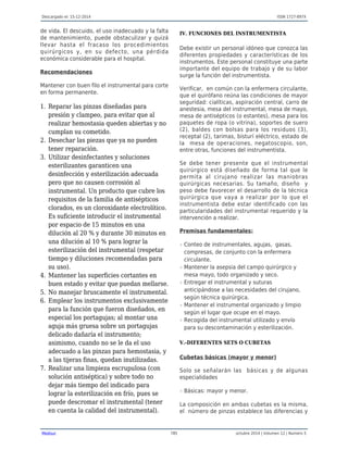 Descargado el: 15-12-2014 ISSN 1727-897X
Medisur 785 octubre 2014 | Volumen 12 | Numero 5
de vida. El descuido, el uso inadecuado y la falta
de mantenimiento, puede obstaculizar y quizá
llevar hasta el fracaso los procedimientos
quirúrgicos y, en su defecto, una pérdida
económica considerable para el hospital.
Recomendaciones
Mantener con buen filo el instrumental para corte
en forma permanente.
Reparar las pinzas diseñadas para1.
presión y clampeo, para evitar que al
realizar hemostasia queden abiertas y no
cumplan su cometido.
Desechar las piezas que ya no pueden2.
tener reparación.
Utilizar desinfectantes y soluciones3.
esterilizantes garanticen una
desinfección y esterilización adecuada
pero que no causen corrosión al
instrumental. Un producto que cubre los
requisitos de la familia de antisépticos
clorados, es un cloroxidante electrolítico.
Es suficiente introducir el instrumental
por espacio de 15 minutos en una
dilución al 20 % y durante 30 minutos en
una dilución al 10 % para lograr la
esterilización del instrumental (respetar
tiempo y diluciones recomendadas para
su uso).
Mantener las superficies cortantes en4.
buen estado y evitar que puedan mellarse.
No manejar bruscamente el instrumental.5.
Emplear los instrumentos exclusivamente6.
para la función que fueron diseñados, en
especial los portagujas; al montar una
aguja más gruesa sobre un portagujas
delicado dañaría el instrumento;
asimismo, cuando no se le da el uso
adecuado a las pinzas para hemostasia, y
a las tijeras finas, quedan inutilizadas.
Realizar una limpieza escrupulosa (con7.
solución antiséptica) y sobre todo no
dejar más tiempo del indicado para
lograr la esterilización en frío, pues se
puede descromar el instrumental (tener
en cuenta la calidad del instrumental).
IV. FUNCIONES DEL INSTRUMENTISTA
Debe existir un personal idóneo que conozca las
diferentes propiedades y características de los
instrumentos. Este personal constituye una parte
importante del equipo de trabajo y de su labor
surge la función del instrumentista.
Verificar, en común con la enfermera circulante,
que el quirófano reúna las condiciones de mayor
seguridad: cialíticas, aspiración central, carro de
anestesia, mesa del instrumental, mesa de mayo,
mesa de antisépticos (o estantes), mesa para los
paquetes de ropa (o vitrina), soportes de suero
(2), baldes con bolsas para los residuos (3),
receptal (2), tarimas, bisturí eléctrico, estado de
la mesa de operaciones, negatoscopio, son,
entre otras, funciones del instrumentista.
Se debe tener presente que el instrumental
quirúrgico está diseñado de forma tal que le
permita al cirujano realizar las maniobras
quirúrgicas necesarias. Su tamaño, diseño y
peso debe favorecer el desarrollo de la técnica
quirúrgica que vaya a realizar por lo que el
instrumentista debe estar identificado con las
particularidades del instrumental requerido y la
intervención a realizar.
Premisas fundamentales:
Conteo de instrumentales, agujas, gasas,r
compresas, de conjunto con la enfermera
circulante.
Mantener la asepsia del campo quirúrgico yr
mesa mayo, todo organizado y seco.
Entregar el instrumental y suturasr
anticipándose a las necesidades del cirujano,
según técnica quirúrgica.
Mantener el instrumental organizado y limpior
según el lugar que ocupe en el mayo.
Recogida del instrumental utilizado y envíor
para su descontaminación y esterilización.
V.-DIFERENTES SETS O CUBETAS
Cubetas básicas (mayor y menor)
Solo se señalarán las básicas y de algunas
especialidades
Básicas: mayor y menor.r
La composición en ambas cubetas es la misma,
el número de pinzas establece las diferencias y
 