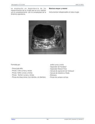 Descargado el: 15-12-2014 ISSN 1727-897X
Medisur 786 octubre 2014 | Volumen 12 | Numero 5
se emplearán en dependencia de los
requerimientos de la cirugía que se va a realizar
y/o el completamiento por la complejidad de la
dinámica operatoria.
Básicas mayor y menor
Instrumental indispensable en toda cirugía
Formada por:
Pinza Judo-Allisr
Pinzas Crile curvas y rectasr
Pinzas Kellis curvas y rectasr
Pinzas Kocher curvas y rectasr
Pinzas de disecciones (con dientes, sin dientes),r
anillo curvo y recto
Separador de Farabeufr
Separador Deaver finosr
Cánula de aspiración de Yankauerr
Cánula de intestino o Pooler
Riñonerar
Pinzas de campo-o-erinasr
 