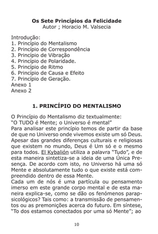 10
Os Sete Princípios da Felicidade
Autor ; Horacio M. Valsecia
Introdução:
1. Princípio do Mentalismo
2. Princípio de Correspondência
3. Princípio de Vibração
4. Princípio de Polaridade.
5. Princípio de Ritmo
6. Princípio de Causa e Efeito
7. Princípio de Geração.
Anexo 1
Anexo 2
1. PRINCÍPIO DO MENTALISMO
O Princípio do Mentalismo diz textualmente:
“O TUDO é Mente; o Universo é mental”
Para analisar este princípio temos de partir da base
de que no Universo onde vivemos existe um só Deus.
Apesar das grandes diferenças culturais e religiosas
que existem no mundo, Deus é Um só e o mesmo
para todos. El Kybalión utiliza a palavra “Tudo”, e de
esta maneira sintetiza-se a ideia de uma Única Pre-
sença. De acordo com isto, no Universo há uma só
Mente e absolutamente tudo o que existe está com-
preendido dentro de essa Mente.
Cada um de nós é uma partícula ou pensamento
imerso em este grande corpo mental e de esta ma-
neira explica-se, como se dão os fenómenos parap-
sicológicos? Tais como: a transmissão de pensamen-
tos ou as premonições acerca do futuro. Em síntese,
“To dos estamos conectados por uma só Mente”; ao
 
