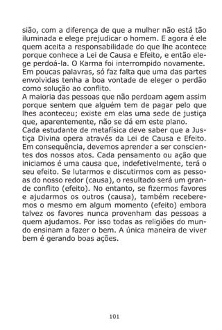 101
sião, com a diferença de que a mulher não está tão
iluminada e elege prejudicar o homem. E agora é ele
quem aceita a responsabilidade do que lhe acontece
porque conhece a Lei de Causa e Efeito, e então ele-
ge perdoá-la. O Karma foi interrompido novamente.
Em poucas palavras, só faz falta que uma das partes
envolvidas tenha a boa vontade de eleger o perdão
como solução ao conflito.
A maioria das pessoas que não perdoam agem assim
porque sentem que alguém tem de pagar pelo que
lhes aconteceu; existe em elas uma sede de justiça
que, aparentemente, não se dá em este plano.
Cada estudante de metafísica deve saber que a Jus-
tiça Divina opera através da Lei de Causa e Efeito.
Em consequência, devemos aprender a ser conscien-
tes dos nossos atos. Cada pensamento ou ação que
iniciamos é uma causa que, indefetivelmente, terá o
seu efeito. Se lutarmos e discutirmos com as pesso-
as do nosso redor (causa), o resultado será um gran-
de conflito (efeito). No entanto, se fizermos favores
e ajudarmos os outros (causa), também recebere-
mos o mesmo em algum momento (efeito) embora
talvez os favores nunca provenham das pessoas a
quem ajudamos. Por isso todas as religiões do mun-
do ensinam a fazer o bem. A única maneira de viver
bem é gerando boas ações.
 