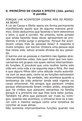 102
6. PRINCÍPIO DE CAUSA E EFEITO (2da. parte)
O perdão
PORQUE LHE ACONTECEM COISAS MÁS ÀS PESSO-
AS BOAS?
A Lei de Causa e Efeito opera em forma permanente
manifestando aquilo que de alguma maneira gerá-
mos. Disto deduzimos que fazendo o bem obteremos
o bem, o qual é correto. No entanto, terás achado
que ainda fazendo boas obras apresentam-se pro-
blemas e então surge a pergunta: Porque lhe acon-
tecem coisas más às pessoas boas? A resposta é
muito simples: por karma: Embora uma pessoa seja
boa nesta vida, talvez arraste dívidas do seu passa-
do.
O karma une as pessoas e mantém-nas ligadas atra-
vés das distintas vidas. Isto quer dizer que nos reen-
carnamos em grupos nos quais vamos intercambian-
do funções. É provável que uma mulher tenha sido
mãe em uma vida e na seguinte seja a filha. Por isso
é que alguns filhos têm uma atitude muito autoritá-
ria com os seus pais, como se as funções estivessem
intercambiadas. Na verdade, isto acontece quando a
lembrança da vida anterior ainda está vigente no
corpo emocional. Há amigos que parecem irmãos
porque efetivamente foram irmãos antes, enquanto
que há irmãos que parecem estranhos na família
porque é a primeira vez que lhes toca estar juntos.
Também há afins que parecem ser rivais ou inimi-
gos; quando isto acontece, o Universo leva-os a nas-
cer com o mesmo sangue como uma tentativa de
conciliar as suas almas.
Não somente intercambiamos funções quando nos
 