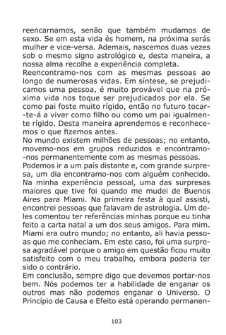 103
reencarnamos, senão que também mudamos de
sexo. Se em esta vida és homem, na próxima serás
mulher e vice-versa. Ademais, nascemos duas vezes
sob o mesmo signo astrológico e, desta maneira, a
nossa alma recolhe a experiência completa.
Reencontramo-nos com as mesmas pessoas ao
longo de numerosas vidas. Em síntese, se prejudi-
camos uma pessoa, é muito provável que na pró-
xima vida nos toque ser prejudicados por ela. Se
como pai foste muito rígido, então no futuro tocar-
-te-á a viver como filho ou como um pai igualmen-
te rígido. Desta maneira aprendemos e reconhece-
mos o que fizemos antes.
No mundo existem milhões de pessoas; no entanto,
movemo-nos em grupos reduzidos e encontramo-
-nos permanentemente com as mesmas pessoas.
Podemos ir a um país distante e, com grande surpre-
sa, um dia encontramo-nos com alguém conhecido.
Na minha experiência pessoal, uma das surpresas
maiores que tive foi quando me mudei de Buenos
Aires para Miami. Na primeira festa à qual assisti,
encontrei pessoas que falavam de astrologia. Um de-
les comentou ter referências minhas porque eu tinha
feito a carta natal a um dos seus amigos. Para mim.
Miami era outro mundo; no entanto, ali havia pesso-
as que me conheciam. Em este caso, foi uma surpre-
sa agradável porque o amigo em questão ficou muito
satisfeito com o meu trabalho, embora poderia ter
sido o contrário.
Em conclusão, sempre digo que devemos portar-nos
bem. Nós podemos ter a habilidade de enganar os
outros mas não podemos enganar o Universo. O
Princípio de Causa e Efeito está operando permanen-
 
