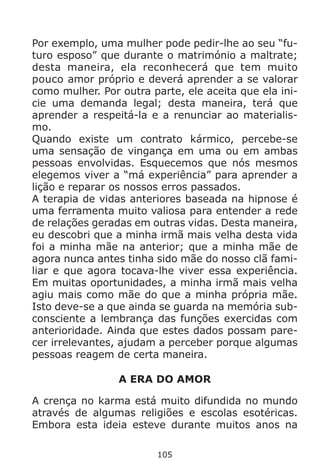105
Por exemplo, uma mulher pode pedir-lhe ao seu “fu-
turo esposo” que durante o matrimónio a maltrate;
desta maneira, ela reconhecerá que tem muito
pouco amor próprio e deverá aprender a se valorar
como mulher. Por outra parte, ele aceita que ela ini-
cie uma demanda legal; desta maneira, terá que
aprender a respeitá-la e a renunciar ao materialis-
mo.
Quando existe um contrato kármico, percebe-se
uma sensação de vingança em uma ou em ambas
pessoas envolvidas. Esquecemos que nós mesmos
elegemos viver a “má experiência” para aprender a
lição e reparar os nossos erros passados.
A terapia de vidas anteriores baseada na hipnose é
uma ferramenta muito valiosa para entender a rede
de relações geradas em outras vidas. Desta maneira,
eu descobri que a minha irmã mais velha desta vida
foi a minha mãe na anterior; que a minha mãe de
agora nunca antes tinha sido mãe do nosso clã fami-
liar e que agora tocava-lhe viver essa experiência.
Em muitas oportunidades, a minha irmã mais velha
agiu mais como mãe do que a minha própria mãe.
Isto deve-se a que ainda se guarda na memória sub-
consciente a lembrança das funções exercidas com
anterioridade. Ainda que estes dados possam pare-
cer irrelevantes, ajudam a perceber porque algumas
pessoas reagem de certa maneira.
A ERA DO AMOR
A crença no karma está muito difundida no mundo
através de algumas religiões e escolas esotéricas.
Embora esta ideia esteve durante muitos anos na
 