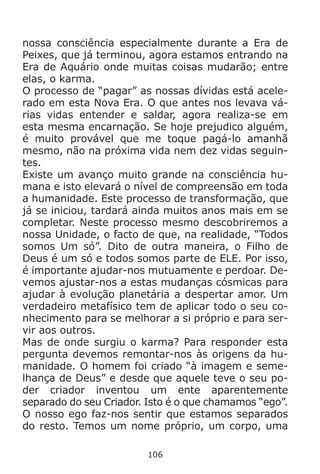 106
nossa consciência especialmente durante a Era de
Peixes, que já terminou, agora estamos entrando na
Era de Aquário onde muitas coisas mudarão; entre
elas, o karma.
O processo de “pagar” as nossas dívidas está acele-
rado em esta Nova Era. O que antes nos levava vá-
rias vidas entender e saldar, agora realiza-se em
esta mesma encarnação. Se hoje prejudico alguém,
é muito provável que me toque pagá-lo amanhã
mesmo, não na próxima vida nem dez vidas seguin-
tes.
Existe um avanço muito grande na consciência hu-
mana e isto elevará o nível de compreensão em toda
a humanidade. Este processo de transformação, que
já se iniciou, tardará ainda muitos anos mais em se
completar. Neste processo mesmo descobriremos a
nossa Unidade, o facto de que, na realidade, “Todos
somos Um só”. Dito de outra maneira, o Filho de
Deus é um só e todos somos parte de ELE. Por isso,
é importante ajudar-nos mutuamente e perdoar. De-
vemos ajustar-nos a estas mudanças cósmicas para
ajudar à evolução planetária a despertar amor. Um
verdadeiro metafísico tem de aplicar todo o seu co-
nhecimento para se melhorar a si próprio e para ser-
vir aos outros.
Mas de onde surgiu o karma? Para responder esta
pergunta devemos remontar-nos às origens da hu-
manidade. O homem foi criado “à imagem e seme-
lhança de Deus” e desde que aquele teve o seu po-
der criador inventou um ente aparentemente
separado do seu Criador. Isto é o que chamamos “ego”.
O nosso ego faz-nos sentir que estamos separados
do resto. Temos um nome próprio, um corpo, uma
 