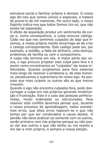 107
estrutura social e familiar própria e demais. O nosso
ego diz-nos que somos únicos e especiais, e tratará
de prová-lo de mil maneiras. Por outro lado, o nosso
Espírito indica-nos que todos Somos Um só, que não
existe tal separação.
O efeito da separação produz um sentimento de cul-
pa e, como consequência, a culpa procura castigo.
Cada vez que nos sentimos culpados de algo que fi-
zemos, a nossa própria mente encarrega-se de criar
o castigo correspondente. Este castigo pode ser, por
exemplo, a solidão, a falta de dinheiro, uma doença,
problemas de família ou com o companheiro.
A culpa não termina em nós. A maior parte das ve-
zes, o ego procura projetar esta culpa para fora e é
assim como encontramos os “culpados” da nossa in-
felicidade. Quando projetamos para fora estamos
mais longe de resolver o problema e, de esta manei-
ra, perpetuamos a supremacia do nosso ego. As pes-
soas que mais culpam os outros são as que menos
crescem.
Quando o ego não encontra culpados fora, pode des-
carregar a culpa em nós próprios gerando imobiliza-
ção e frustração. Este é o caso das pessoas perfecio-
nistas, muito ordenadas ou estruturadas. Para
resolver este conflito devemos pensar que, durante
o nosso processo de aprendizagem, todos comete-
mos erros, que ditos erros reparam-se e que não
temos por que ser condenados a causa destes. O
perdão não deve praticar-se somente com os outros,
senão primeiro com nós próprios porque eu não pos-
so dar aos outros o que não tenho ou me resisto a
me dar a mim próprio, é sempre a nossa eleição.
 