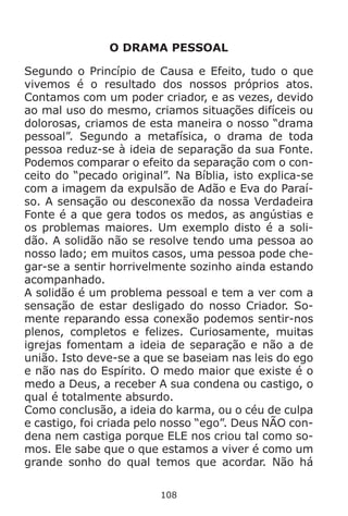 108
O DRAMA PESSOAL
Segundo o Princípio de Causa e Efeito, tudo o que
vivemos é o resultado dos nossos próprios atos.
Contamos com um poder criador, e as vezes, devido
ao mal uso do mesmo, criamos situações difíceis ou
dolorosas, criamos de esta maneira o nosso “drama
pessoal”. Segundo a metafísica, o drama de toda
pessoa reduz-se à ideia de separação da sua Fonte.
Podemos comparar o efeito da separação com o con-
ceito do “pecado original”. Na Bíblia, isto explica-se
com a imagem da expulsão de Adão e Eva do Paraí-
so. A sensação ou desconexão da nossa Verdadeira
Fonte é a que gera todos os medos, as angústias e
os problemas maiores. Um exemplo disto é a soli-
dão. A solidão não se resolve tendo uma pessoa ao
nosso lado; em muitos casos, uma pessoa pode che-
gar-se a sentir horrivelmente sozinho ainda estando
acompanhado.
A solidão é um problema pessoal e tem a ver com a
sensação de estar desligado do nosso Criador. So-
mente reparando essa conexão podemos sentir-nos
plenos, completos e felizes. Curiosamente, muitas
igrejas fomentam a ideia de separação e não a de
união. Isto deve-se a que se baseiam nas leis do ego
e não nas do Espírito. O medo maior que existe é o
medo a Deus, a receber A sua condena ou castigo, o
qual é totalmente absurdo.
Como conclusão, a ideia do karma, ou o céu de culpa
e castigo, foi criada pelo nosso “ego”. Deus NÃO con-
dena nem castiga porque ELE nos criou tal como so-
mos. Ele sabe que o que estamos a viver é como um
grande sonho do qual temos que acordar. Não há
 