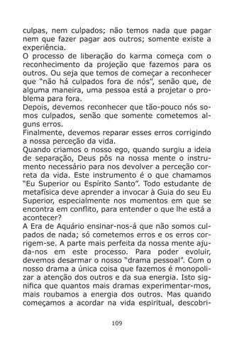 109
culpas, nem culpados; não temos nada que pagar
nem que fazer pagar aos outros; somente existe a
experiência.
O processo de liberação do karma começa com o
reconhecimento da projeção que fazemos para os
outros. Ou seja que temos de começar a reconhecer
que “não há culpados fora de nós”, senão que, de
alguma maneira, uma pessoa está a projetar o pro-
blema para fora.
Depois, devemos reconhecer que tão-pouco nós so-
mos culpados, senão que somente cometemos al-
guns erros.
Finalmente, devemos reparar esses erros corrigindo
a nossa perceção da vida.
Quando criamos o nosso ego, quando surgiu a ideia
de separação, Deus pôs na nossa mente o instru-
mento necessário para nos devolver a perceção cor-
reta da vida. Este instrumento é o que chamamos
“Eu Superior ou Espírito Santo”. Todo estudante de
metafísica deve aprender a invocar à Guia do seu Eu
Superior, especialmente nos momentos em que se
encontra em conflito, para entender o que lhe está a
acontecer?
A Era de Aquário ensinar-nos-á que não somos cul-
pados de nada; só cometemos erros e os erros cor-
rigem-se. A parte mais perfeita da nossa mente aju-
da-nos em este processo. Para poder evoluir,
devemos desarmar o nosso “drama pessoal”. Com o
nosso drama a única coisa que fazemos é monopoli-
zar a atenção dos outros e da sua energia. Isto sig-
nifica que quantos mais dramas experimentar-mos,
mais roubamos a energia dos outros. Mas quando
começamos a acordar na vida espiritual, descobri-
 