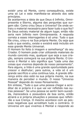 11
existir uma só Mente, como consequência, existe
uma só Lei e esta manifesta-se através dos sete
princípios.
Se aceitarmos a ideia de que Deus é Infinito, Omni-
presente e Eterno, alguma das perguntas que sur-
gem são: Como criou Deus o Universo? De onde ex-
traiu o material necessário para fazer tudo o que fez?
Se Deus extraiu material de algum lugar, então não
seria nem Infinito nem Omnipresente. A resposta
correta a esses interrogantes é só uma: Tudo o que
Ele criou, criou-o na Sua própria Mente. Ou seja que
tudo o que existiu, existe e existirá está incluído em
essa grande Mente Universal.
O Homem foi feito à imagem e semelhança” do seu
Criador. O homem pode criar utilizando materiais do
mundo concreto mas, qualquer que seja a sua cria-
ção, sempre começará na sua própria Mente. O Uni-
verso é Mental e isto significa que “cada uma das
coisas que vivemos depende de nosso pensamento”.
Para alguns, a Vida é uma grande oportunidade para
crescer e desfrutar; para outros, a vida só é um
grande sacrifício e uma contínua luta. A grande dife-
rença entre eles está na sua própria mente, na sua
maneira de perceber o mundo. O nosso “Universo
Pessoal” depende do nosso Pensamento.
Em síntese, “Tudo o que uma pessoa chegar a acre-
ditar de si próprio é o que vai ver refletido nas ou-
tras pessoas”. Se uma pessoa se sentir bem-sucedi-
da, merecedora e possuidora de boa sorte, então
atrairá a si própria situações e pessoas que refleti-
rão a sua Crença. O mesmo acontece com as pes-
soas negativas que acreditam tudo o contrário. O
Universo em que vivemos é Mental e responde ao
 