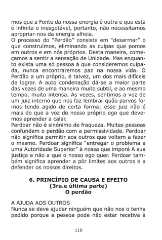 110
mos que a Fonte da nossa energia é outra e que esta
é infinita e inesgotável, portanto, não necessitamos
apropriar-nos da energia alheia.
O processo do “Perdão” consiste em “desarmar” o
que construímos, eliminando as culpas que pomos
em outros e em nós próprios. Desta maneira, come-
çamos a sentir a sensação de Unidade. Mas enquan-
to exista uma só pessoa à que consideremos culpa-
da, nunca encontraremos paz na nossa vida. O
Perdão a um próprio, é talvez, um dos mais difíceis
de lograr. A auto condenação dá-se a maior parte
das vezes de uma maneira muito subtil, e ao mesmo
tempo, muito intensa. As vezes, sentimos a voz de
um juiz interno que nos faz lembrar quão parvos fo-
mos tendo agido de certa forma; esse juiz não é
mais do que a voz do nosso próprio ego que deve-
mos aprender a calar.
Perdoar não é sinónimo de fraqueza. Muitas pessoas
confundem o perdão com a permissividade. Perdoar
não significa permitir aos outros que voltem a fazer
o mesmo. Perdoar significa “entregar o problema a
uma Autoridade Superior” à nossa que imporá A sua
justiça e não a que o nosso ego quer. Perdoar tam-
bém significa aprender a pôr limites aos outros e a
defender os nossos direitos.
6. PRINCÍPIO DE CAUSA E EFEITO
(3ra.e última parte)
O perdão
A AJUDA AOS OUTROS
Nunca se deve ajudar ninguém que não nos o tenha
pedido porque a pessoa pode não estar recetiva à
 