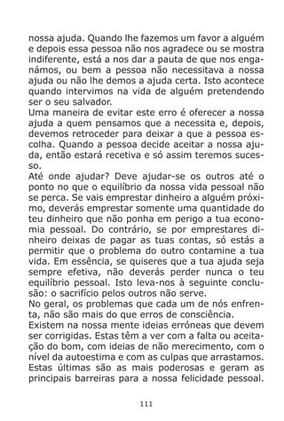 111
nossa ajuda. Quando lhe fazemos um favor a alguém
e depois essa pessoa não nos agradece ou se mostra
indiferente, está a nos dar a pauta de que nos enga-
námos, ou bem a pessoa não necessitava a nossa
ajuda ou não lhe demos a ajuda certa. Isto acontece
quando intervimos na vida de alguém pretendendo
ser o seu salvador.
Uma maneira de evitar este erro é oferecer a nossa
ajuda a quem pensamos que a necessita e, depois,
devemos retroceder para deixar a que a pessoa es-
colha. Quando a pessoa decide aceitar a nossa aju-
da, então estará recetiva e só assim teremos suces-
so.
Até onde ajudar? Deve ajudar-se os outros até o
ponto no que o equilíbrio da nossa vida pessoal não
se perca. Se vais emprestar dinheiro a alguém próxi-
mo, deverás emprestar somente uma quantidade do
teu dinheiro que não ponha em perigo a tua econo-
mia pessoal. Do contrário, se por emprestares di-
nheiro deixas de pagar as tuas contas, só estás a
permitir que o problema do outro contamine a tua
vida. Em essência, se quiseres que a tua ajuda seja
sempre efetiva, não deverás perder nunca o teu
equilíbrio pessoal. Isto leva-nos à seguinte conclu-
são: o sacrifício pelos outros não serve.
No geral, os problemas que cada um de nós enfren-
ta, não são mais do que erros de consciência.
Existem na nossa mente ideias erróneas que devem
ser corrigidas. Estas têm a ver com a falta ou aceita-
ção do bom, com ideias de não merecimento, com o
nível da autoestima e com as culpas que arrastamos.
Estas últimas são as mais poderosas e geram as
principais barreiras para a nossa felicidade pessoal.
 