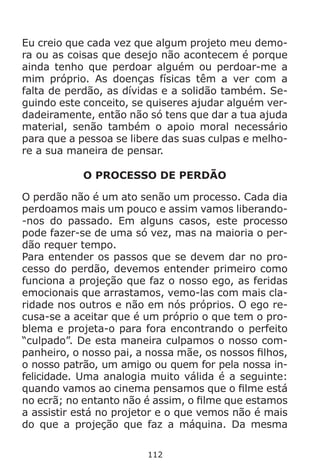 112
Eu creio que cada vez que algum projeto meu demo-
ra ou as coisas que desejo não acontecem é porque
ainda tenho que perdoar alguém ou perdoar-me a
mim próprio. As doenças físicas têm a ver com a
falta de perdão, as dívidas e a solidão também. Se-
guindo este conceito, se quiseres ajudar alguém ver-
dadeiramente, então não só tens que dar a tua ajuda
material, senão também o apoio moral necessário
para que a pessoa se libere das suas culpas e melho-
re a sua maneira de pensar.
O PROCESSO DE PERDÃO
O perdão não é um ato senão um processo. Cada dia
perdoamos mais um pouco e assim vamos liberando-
-nos do passado. Em alguns casos, este processo
pode fazer-se de uma só vez, mas na maioria o per-
dão requer tempo.
Para entender os passos que se devem dar no pro-
cesso do perdão, devemos entender primeiro como
funciona a projeção que faz o nosso ego, as feridas
emocionais que arrastamos, vemo-las com mais cla-
ridade nos outros e não em nós próprios. O ego re-
cusa-se a aceitar que é um próprio o que tem o pro-
blema e projeta-o para fora encontrando o perfeito
“culpado”. De esta maneira culpamos o nosso com-
panheiro, o nosso pai, a nossa mãe, os nossos filhos,
o nosso patrão, um amigo ou quem for pela nossa in-
felicidade. Uma analogia muito válida é a seguinte:
quando vamos ao cinema pensamos que o filme está
no ecrã; no entanto não é assim, o filme que estamos
a assistir está no projetor e o que vemos não é mais
do que a projeção que faz a máquina. Da mesma
 