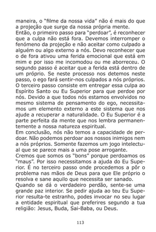 113
maneira, o “filme da nossa vida” não é mais do que
a projeção que surge da nossa própria mente.
Então, o primeiro passo para “perdoar”, é reconhecer
que a culpa não está fora. Devemos interromper o
fenómeno da projeção e não aceitar como culpado a
alguém ou algo externo a nós. Devo reconhecer que
o de fora ativou uma ferida emocional que está em
mim e por isso me incomodou ou me aborreceu. O
segundo passo é aceitar que a ferida está dentro de
um próprio. Se neste processo nos detemos neste
passo, o ego fará sentir-nos culpados a nós próprios.
O terceiro passo consiste em entregar essa culpa ao
Espírito Santo ou Eu Superior para que perdoe por
nós. Devido a que todos nós estamos envolvidos no
mesmo sistema de pensamento do ego, necessita-
mos um elemento externo a este sistema que nos
ajude a recuperar a naturalidade. O Eu Superior é a
parte perfeita da mente que nos lembra permanen-
temente a nossa natureza espiritual.
Em conclusão, nós não temos a capacidade de per-
doar. Não podemos perdoar aos nossos inimigos nem
a nós próprios. Somente fazemos um jogo intelectu-
al que se parece mais a uma pose arrogante.
Cremos que somos os “bons” porque perdoamos os
“maus”. Por isso necessitamos a ajuda do Eu Supe-
rior. É no terceiro passo onde procedemos a pôr o
problema nas mãos de Deus para que Ele próprio o
resolva e sane aquilo que necessita ser sanado.
Quando se dá o verdadeiro perdão, sente-se uma
grande paz interior. Se pedir ajuda ao teu Eu Supe-
rior resulta-te estranho, podes invocar no seu lugar
a entidade espiritual que preferires segundo a tua
religião: Jesus, Buda, Sai-Baba, ou Deus.
 